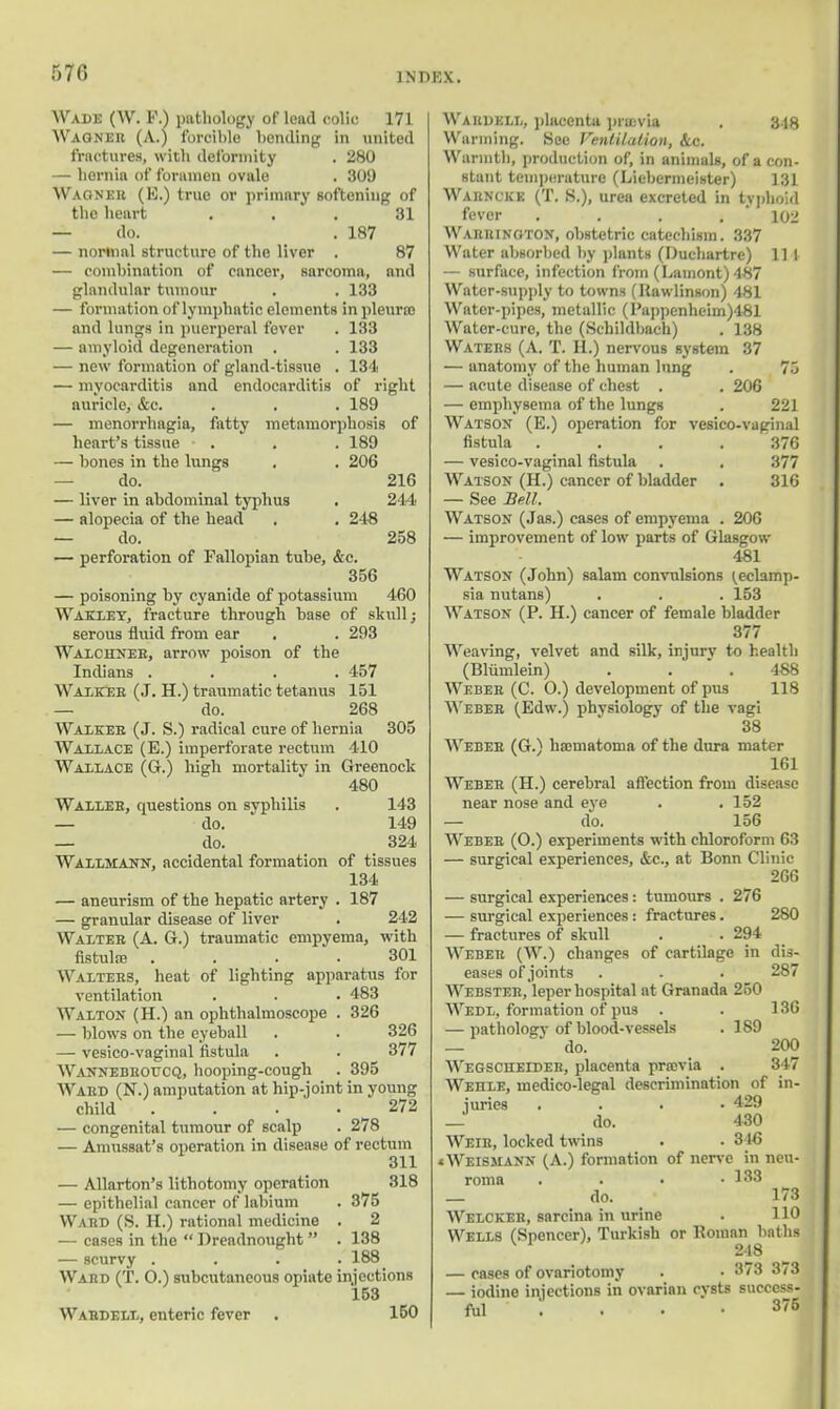 r>7<i Wade (W. F.) pathology of lead colic 171 Wagner (A.) forcible bending in united fractures, with deformity . 280 — hernia of foramen ovale . 309 Wagner (E.) true or primary softening of the heart . . 31 — do. . 187 — normal structure of the liver . 87 — combination of cnncer, sarcoma, mid glandular tumour . . 133 — formation of lymphatic elements in pleura} and lungs in puerperal fever . 133 — amyloid degeneration . . 133 — new formation of gland-tissue . 134 — myocarditis and endocarditis of right auricle, &c. . . . 189 — monorrhagia, fatty metamorphosis of heart's tissue • . . . 189 — bones in the lungs . . 206 — do. 216 — liver in abdominal typhus . 244 — alopecia of the head . . 248 — do. 258 — perforation of Fallopian tube, &c. 356 — poisoning by cyanide of potassium 460 Wakley, fracture through base of skull; serous fluid from ear . . 293 Walchneb, arrow poison of the Indians .... 457 Walker (J. H.) traumatic tetanus 151 — do. 268 Walker (J. S.) radical cure of hernia 305 Wallace (E.) imperforate rectum 410 Wallace (G.) high mortality in Greenock 480 Waller, cpiestions on syphilis . 143 — do. 149 — do. 324 Wallmajtn, accidental formation of tissues 134 — aneurism of the hepatic artery . 187 — granular disease of liver . 242 Walter (A. G.) traumatic empyema, with fistula . .... 301 Walters, heat of lighting apparatus for ventilation . . . 483 Walton (H.) an ophthalmoscope . 326 — blows on the eyeball . . 326 — vesico-vaginsil fistula . . 377 Wannebeoucq, hooping-cough . 395 Ward (N.) amputation at hip-joint in young child . . . • 272 — congenital tumour of scalp . 278 — Amussat's operation in disease of rectum 311 — Allarton's lithotomy operation 318 — epithelial cancer of labium . 375 Ward (S. H.) rational medicine . 2 — cases in the  Dreadnought  . 138 — scurvy .... 188 Ward (T. O.) subcutaneous opiate injections 153 Wardelx, enteric fever . 150 Waudull, placenta previa . 348 Warming. See Ventilation, &c. Warmth, production of, in animals, of a con- stant temperature (Liebermeister) 131 Warncke (T. S.), urea excreted in typhoid fever . . . . 102 Warrington, obstetric catechism. 337 Water absorbed by plants (Duchartre) 11 1 — surface, infection from (Lainont) 487 Water-supply to towns (llawlinson) 481 Water-pipes, metallic (Pappenheiin)481 Water-cure, the (Schildbach) . 138 Waters (A. T. H.) nervous system 37 — anatomy of the human lung . 75 — acute disease of chest . . 206 — emphysema of* the lungs . 221 Watson (E.) operation for vesico-vaginal fistula .... 376 — vesico-vaginal fistula . . 377 Watson (H.) cancer of bladder . 316 — See Bell. Watson (Jas.) cases of empyema . 206 — improvement of low parts of Glasgow 481 Watson (John) salam convulsions I,eclamp- sia nutans) . . . 153 Watson (P. H.) cancer of female bladder 377 Weaving, velvet and silk, injurv to health (Bliimlein) . . . 4S8 Weber (C. O.) development of pus 118 Weber (Edw.) physiology of the vagi 38 Weber (G.) hematoma of the dura mater 161 Weber (H.) cerebral affection from disease near nose and eye . . 152 — do. 156 Weber (O.) experiments with chloroform 63 — surgical experiences, &c, at Bonn Clinic 266 — surgical experiences: tumours . 276 — surgical experiences: fractures. 280 — fractures of skull . . 294 Weber (W.) changes of cartilage in dis- eases of joints . . . 287 Webster, leper hospital at Granada 250 Wedl, formation of pus . . 136 — pathology of blood-vessels . 189 — do. 200 Wegscheider, placenta prasvia . 347 Wehle, medico-legal descrimination of in- juries .... 429 _ do. 430 Weir, locked twins . . 346 xWeismann (A.) formation of nerve in neu- roma . . • .133 _ do. 173 Welckeh, sarcina in urine . 110 Wells (Spencer), Turkish or Uoman baths 218 — cases of ovariotomy . • 373 3/3 — iodine injections in ovarian cysts success- ful ... 376