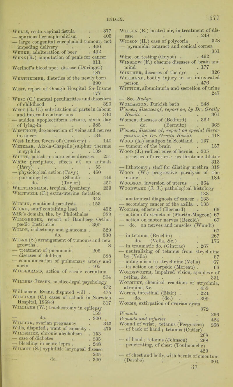 Wells, recto-vaginal fistula . 377 — spurious hermaphroditism . 405 — large congenital encephaloid tumour, not impeding delivery . . 406 Wexke, adulteration of beer . 492 Wexz (R.) amputation of penis for cancer 311 W'crlhof's blood-spot disease (Doringer) 187 Wertiieimeb, dietetics of the newly born 300 WB80!, report of Omagh Hospital for Insane 177 West (C.) mental peculiarities and disorders of childhood . . .390 West (R. U.) substitution of parts in labour and internal contractions . 340 — sudden apoplectiform seizure, sixth day of lying-in . . . 385 Westhoff, degeneration of veins and nerves in cancer . . . 134 West Indies, fevers of (Croskery) . 140 Wktzlau, Aix-la-Chapelle ^sulphur theruue in syphilis . . . 139 White, potash in cutaneous diseases 251 White precipitate, effects of, on animals (Pavy) . . . .55 — physiological action (Pavy ) . 450 i— poisoning by (Shout) . 449 do. (Taylor) . 450 Whittixgham, tropical dysentery 233 Whitwbll (F.) extra-uterine foetation 342 Wiblix, emotional paralysis . 153 Wicke, snuff containing lead . 452 Wife's domain, the, by Philothalos 389 Wildbergee, report of Bamberg Ortho- paedic Institution . . 390 Wilde, iridectomy and glaucoma . 329 do. . 330 Wilks (S.) arrangement of tumours and new growths .... 8 — treatment of pneumonia . 206 — diseases of children . . 388 — communication of pulmonary artery and aorta .... 405 Willebhaxd, action of secale cornutum 204 Willers-J essen, medico-legal psychology 472 Williams v. Evans, disputed will . 475 Williams (C.) cases of calculi in Norwich Hospital, 1858-9 . . 317 Williams (\V.) tracheotomy in epilepsy 153 — do. . 300 Williok, ovarian pregnancy . 3 10 Wills, disputed ; want of capacity . 475 WiLLSiiiBE, chronic alcoholism . 153 — case of diabetes . . 235 — bleeding in acute lepra . . 248 W'ii.mot (S.) syphilitic laryngeal disease 205 'In. . 300 Wilson (E.) heated air, in treatment of dis- ease .... 248 Wilson (H.) case of polycoria . 328 — pyramidal cataract and conical cornea 331 Wine, on testing (Guyot) . . 492 Wixslow (F.) obscure diseases of brain and mind . . . .177 Winthee, diseases of the eye . 326 Wisteaxd, bodily injury in an intoxicated person .... 476 Wittich, albuminuria and secretion of urine 247 — See Budge. Wollaston, Turkish bath . 248 Women, diseases of, report on, by Dr. Graily Hewitt . . . .361 Women, diseases of (Bedford) . 362 do. (Bernutz) . 362 Women, diseases of, report on special thera- peutics, by Dr. Graily Hewitt . 418 Wood (A.) smallpox in Scotland . 137 — tumour of the brain . . 157 Wood (J.) radical cure of hernia . 305 — stricture of urethra j urethrotome dilator 313 — lithotomy j staff for dilating urethra 318 Wood (W.) progressive paralysis of the insane . . . .184 Woodson, inversion of uterus . 364 Woodwabd (J. J.) pathological histology 133 — anatomical diagnosis of cancer . 133 — secondary cancer of the axilla . 133 Woorara, effects of (Bernard) . 66 — action of extracts of (Martin-Magron) 67 — action on motor nerves (Bezold) 67 — do. on nerves and muscles (Wundt) 67 — in tetanus (Brochin) . . 267 do. (Vella, &c.) . . 175 — in traumatic do. (Gintrac) . 267 — neutralizing of tetanus from strychnine by (Vella) ... 67 — antagonism to strychnine (Vella) 67 -— its action on torpedo (Moreau) . 66 Woedswoeth, impaired vision, apoplexy of retina, &c. . . . 331 Wobmxey, chemical reactions of strychnia, atropine, &c. . . . 4*53 Worms, intestinal (Blair) . .224 do. (do.) . . 399 Worms, extirpation of ovarian cysts 372 Wounds .... 266 Wounds and injuries . , 424 Wound of wrist; tetanus (Fergusson) 268 — of back of hand ; tetanus (Cutler) 268 of hand ; tetanus (Johnson) . 268 — penetrating, of chest (Toulmouchc) 429 • of chest mid belly, with herniH of omentum (Derobe) . . . :i01 37