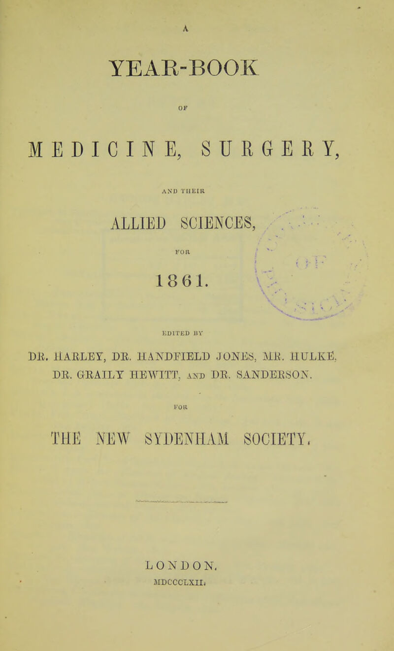 A year-booe: OF MEDICINE, SURGERY, AND THEIR ALLIED SCIENCES, 1861. liDlTED BV DB. liAELEY, DE. HANDFIELD JONES, mi. IIULKE, DR. GEAILT HEWITT, axd DE. SANDEESON. THE NEW Sn)ENILlM SOCIETY. LONDON. MDCCCLXIIi ■