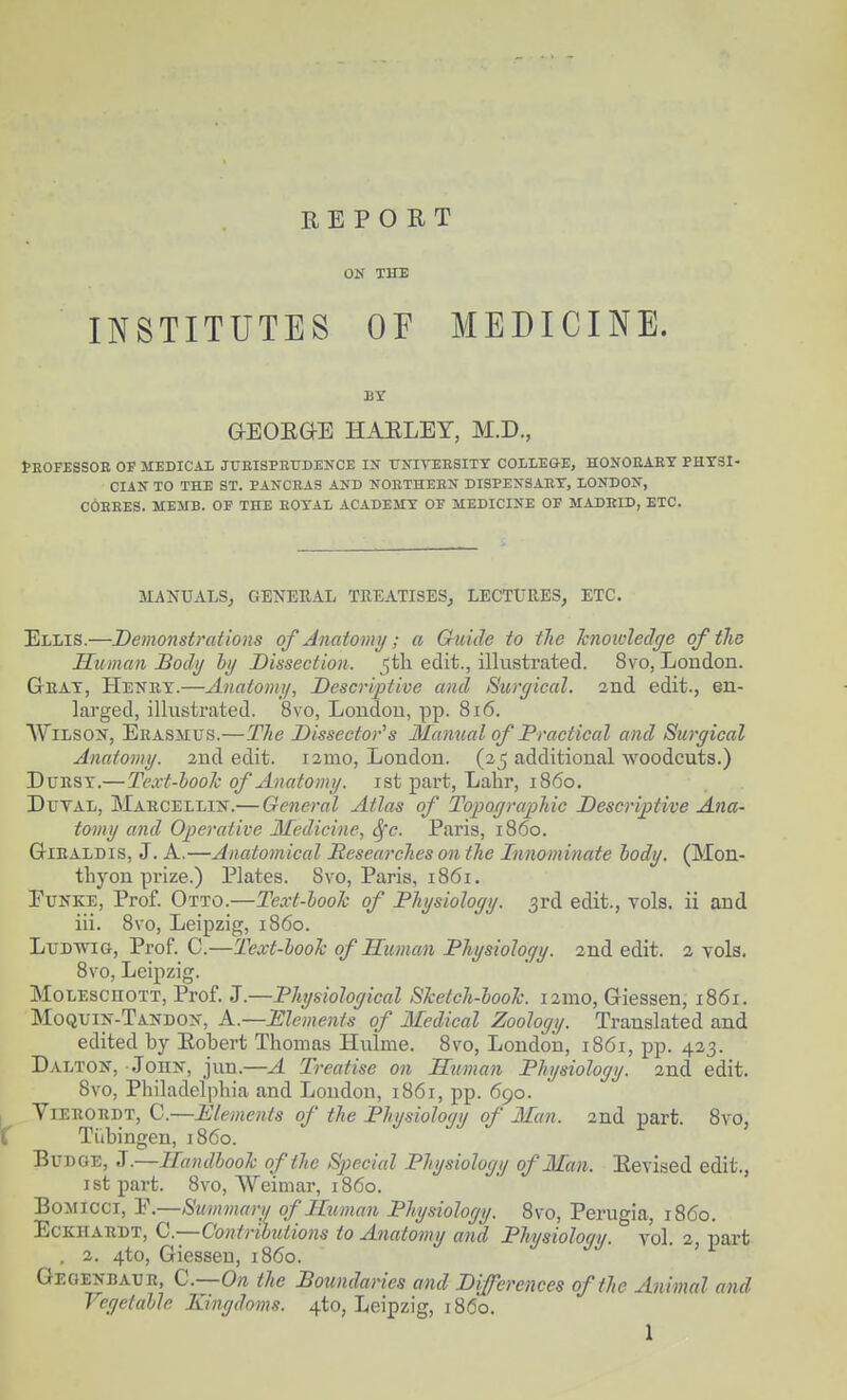 REPORT ON THE INSTITUTES Of MEDICINE. BY aEOEGE HAELEY, M.D., tEOFESSOE OF MEDICAL JTJEISPRUDENCE IN UXITEESITX COILEGE, HONOEAKT PHYSI- CIAN TO THE ST. PANCEAS AND NOETHEBN DISPENSAET, LONDON, COBEES. MEMB. OF THE EOTAL ACADEMY OF MEDICINE OF MADRID, ETC. MANUALS, GENERAL TREATISES, LECTURES, ETC. Ellis.—Demonstrations of Anatomy; a Guide to the hno wledge of the Human Body by Dissection, ^tli edit., illustrated. 8vo, Loudon. Geat, Henkt.—Anatomy, Descriptive and Surgical. 2nd edit., en- larged, illustrated. 8vo, Londou, pp. 816. WiLSOX, Erasmus.—The Dissector's Manual of Practical and Surgical Anatomy. 2nd edit. i2mo, London. (25 additional woodcuts.) DuRSY.—Text-hook of Anatomy, ist part, Lahr, i860. DuTAL, MabcellijST.— General Atlas of Topographic Descriptive Ana- tomy and Operative Medicine, ^c. Paris, i860. GiEALDis, J. A.—Anatomical Researches on the Innominate hody. (Mon- thyon prize.) Plates. 8vo, Paris, 1861. FuNKE, Prof. Otto.—Text-hook of Physiology. 3rd edit., vols, ii and iii. 8vo, Leipzig, i860. LuDwiG, Prof. C.—Text-hook of Human Physiology. 2nd edit. 2 vols. 8vo, Leipzig. MoLEscuoTT, Prof. J.—Physiological Sketch-hook. i2mo, Giessen, 1861. Moquin-Tandon, a.—Elements of Medical Zoology. Translated and edited by Eobert Thomas Hulme. 8vo, London, 1861, pp. 423. Dalton, Johk, jun.—A Treatise on Utiman Physiology. 2nd edit. 8vo, Philadelphia and Loudon, 1861, pp. 690. I YiERORDT, C.—Elements of the Physiology of Man. 2nd part. 8vo, C Tiibingen, i860. BuDOE, J.—Handbook of the Special Physiology of Man. Revised edit., istpart. 8vo, Weimar, i860. BoMicci, P.—Summary of Human Physiology. 8vo, Perugia, i860. EcKiiARDT, C.—Contributions to Anatomy and Physiology, vol. 2, part . 2. 4to, Giessen, i860. Gegenbaur, Q.—On the Boundaries and Differences of the Animal and Vegetable Kijigdoms. ^to, Leipzig, i860.