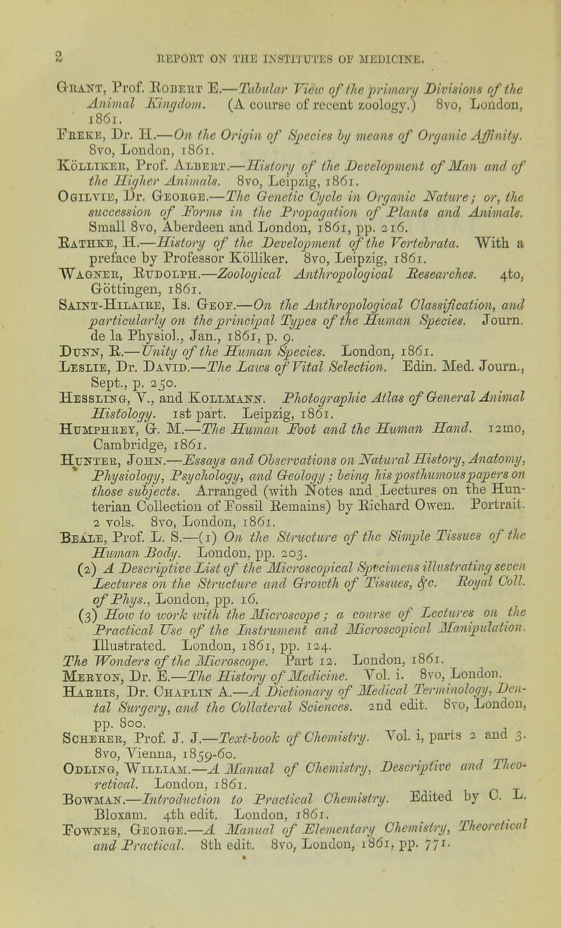 Grant, Prof. Egbert E.—Tabula)' View of the primari/ Divisions of the Animal Kingdom. (A course of recent zoology.) 8vo, Loudou, 1861. Freke, Dr. H.—On the Origin of SiJecies hy means of Organic Affinity. 8vo, London, 1861. KoLLiKER, Prof. Albert.—History of the Development of Man md of the Higher Animals. 8vo, Leipzig, 1861. Ogilvie, Dr. George.—The Genetic Cycle in Organic Nature; or, the succession of Foi'ms in the Propagation of Plants and Animals. Small Svo, Aberdeen and London, 1861, pp. 216. Bathke, H.—History of the Development of the Vertebrata. With a preface by Professor Kblliker. 8vo, Leipzig, 1861. Wagner, Eudolph.—Zoological Anthropological Researches. 4to, Gottiugen, 1861. Saint-Hilaire, Is. Geof.—On the Anthropological Classification, and particularly on tJie principal Types of the Human Species. Journ. de la Physiol., Jan., 1861, p. 9. Dttnn, E.—Ujiity of the Human Species. London, 1861. Leslie, Dr. Datid.—The Laws of Vital Selection. Edin. Med. Journ., Sept., p. 250. Hessling, v., and Kollmann. Photographic Atlas of General Animal Histology, ist part. Leipzig, 1861. Humphrey,' G. M.—The Human Foot and the Hmian Hand. i2mo, Cambridge, 1861. Hunter, John.—Essays and Observations on Natural History, Anatomy, Physiology, Psychology, and Geology; being his posthumous papers on those subjects. Ai-ranged (with Notes and Lectures on the Hun- terian Collection of Fossil Eemains) by Eichard Owen. Portrait. 2 vols. Svo, London, 1861. Beale, Prof. L. S.—(i) On the Structure of the Simple Tissues of the Human Body. London, pp. 203. (2) A Descriptive List of the Microscopical Sp)teimens illustrating seven Lectures on the Stnictu/re and Groivth of Tissues, S^c. Royal Coll. of Phys., Loudon, pp. 16. (3) Hoto to loorJc luitli the Microscope; a course of Lectures on the Practical Use of the Instrument and Microscopical Manipulation. Illustrated. London, 1861, pp. 124. The Wonders of the Microscope. Part 12. London, 1861. Merton, Dr. E.—The History of Medicine. Vol. i. Svo, Loudon. Harris, Dr. Chaplin A.—A Dictionary of Medical Terminology, Den- tal Surgery, and the Collateral Sciences. 2nd edit. Svo, London, pp. 800. SCHERER, Prof J. 3.—Text-book of Chemistry. Vol. i, parts 2 and 3. Svo, Vienna, 1859-60. Odling, William.—^ Manual of Chemistry, Descriptive and Theo- retical. London, 1S61. Bowman.—Introduction to Practical Chemistry. Edited by 0. L. Bioxam. 4th edit. London, 1861. FOWNES, George.—.4 Manual of Elementary Chemistry, Theoretical and Practical. 8th edit. Svo, Loudon, 1861, pp. 771.