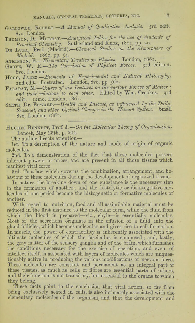 MA>-UALS, GE.VKllAL TREATISES, LECTUKES, ETC. Galloway, Eobeet.—A Manual of Qualitative Amh/sis. 3i'd edit. 8vo, London. TitOMSoK, Dr. M.VB.-n^.y:.—Anal!jtical Tables for the use of Students oj Practical Chemistri/. Sutherland and Knox, 1861, pp. 20. Du LcXA, Prof. (Madrid).—Chemical Studies on the Atmosphere of Madrid, i860, pp. 54. x i Atkiksok, E.—Elementary Treatise on Physics. London, 1861, G-BOVE, W. 'R.—The Correlation of Physical Forces. 3rd edition. Svo, London. Hogg, Jabez.—Elements of Experimental and Natural Philosophy. 2nd edit., illustrated. London, 8to, pp. 560. rAEADAT, M.—Course of six Lectures on the various Forces of Matter; and their relations to each other. Edited by Wm. Crookes. 3rd edit. i2mo, London, 1861. Smith, Dr. Edwaed.—Health and Disease, as influenced hy the Daily, Seasonal, and other Cyclical Changes in the Human System. Small 8vo, London, 1861. Hughes Beitstett, Prof. J.—On the Molecular Theory of Organization, Lancet, May 25th, p. 504. The author directs attention— 1st. To a description of the nafciu-e and loode of origin of organic molecules. 2nd. To a demonstration of the fact that these molecules possess inherent powers or forces, and are present in all those tissues which manifest vital force. 3rd. To a law which governs the combination, arrangement, and be- havioui' of these molecules duriug the development of organized tissue. In nature, the breaking down of one substance is the necessary step to the foi'mation of another; and the histolytic or disintegrative mo- lecules of one period become the histogenetic or formative molecules of another. With regard to nutrition, food and all assimilable material must be reduced in the first instance to the molecular form, while the fluid from which the blood is prepared—viz., chyle—is essentially moleculai*. Most of the secretions originate in the effusion of a fluid into the gland-follicles, which becomes molecular and gives rise to cell-formation. In muscle, the power of contractility is inherently associated with the ultimate molecules of which the fasciculus is composed; and, lastly, the gray matter of the sensory ganglia and of the brain, which furnishes the conditions necessary for the exercise of secretion, and even of intellect itself, is associated with layers of molecules which are unques- tionably active in producing the various modifications of nei'vous force. These molecules are constant and permanent as an integral part of these tissues, as much as cells or fibres are essential parts of others, and their function is not transitory, biit essential to the organs to which they belong. These facts point to the conclusion that vital action, so far from being exclusively seated in cells, is also intimately associated with the elementary molecules of the organism, and that the development and