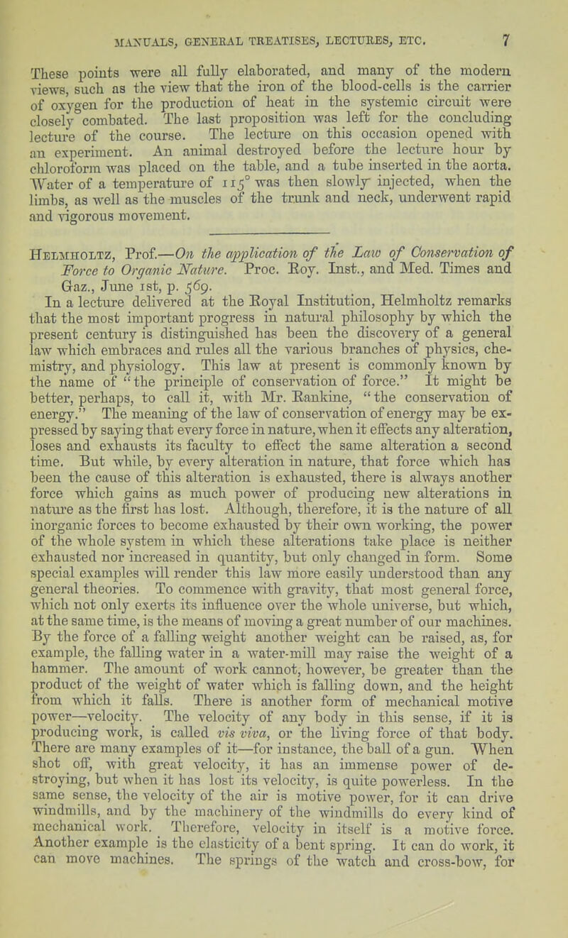 These points were all fully elaborated, and many of _ the modem views, such as the view that the iron of the blood-cells is the carrier of oxygen for the production of heat in the systemic cii-cuit were closely combated. The last proposition Avas left for the concluding lecture of the course. The lecture on this occasion opened with an experiment. An animal destroyed before the lecture hour by chloroform was placed on the table, and a tube inserted in the aorta. Water of a temperature of 115° was then slowly injected, when the limbs, as well as the muscles of the trunk and neck, underwent rapid and vigorous movement. Helmholtz, Prof.—On the application of the Law of Conservation of Force to Organic Nature. Proc. Eoy. Inst., and Med. Times and Gaz., June ist, p. ^6g. In a lecture delivered at the Eoyal Institution, Helmholtz remarks that the most important progress in natural philosophy by which the present century is distinguished has been the discovery of a general law which embraces and rules all the various branches of pbysics, che- mistry, and pbysiology. This law at present is commonly known by the name of  tbe principle of conservation of force. It might be better, perhaps, to call it, with Mr. Eankine,  the conservation of energy. The meaning of the law of conservation of energy may be ex- pressed by saying that every force in nature, when it effects any alteration, loses and exhausts its faculty to effect the same alteration a second time. But while, by every alteration in nature, that force which liaa been the cause of this alteration is exhausted, there is always another force which gains as much power of producing new alterations in natiu'e as the iirst has lost. Although, therefoi'e, it is the nature of all inorganic forces to become exhausted by their own working, the power of the whole system in which these alterations take place is neither exhausted nor increased in quantity, but only changed in form. Some special examples will render this law more easily understood than any general theories. To commence with gravity, that most general force, which not only exerts its influence over the whole universe, but which, at the same time, is the means of moving a great number of our machines. By the force of a falling weight another weight can be raised, as, for example, the falling water in a water-mill may raise the weight of a hammer. The amount of work cannot, however, be gi-eater than the product of the weight of water which is falling down, and the height from which it falls. There is another form of mechanical motive power—velocity. The velocity of any body in this sense, if it is producing work, is called vis viva, or the living force of that body. There are many examples of it—for instance, the ball of a gun. When shot off, with great velocity, it has an immense power of de- stroying, but when it has lost its velocity, is quite powerless. In the same sense, the velocity of the air is motive power, for it can drive windmills, and by the machinery of the windmills do every kind of mechanical work. Therefore, velocity in itself is a motive force. Another example is the elasticity of a bent spring. It can do work, it can move machines. The springs of the watch and cross-bow, for