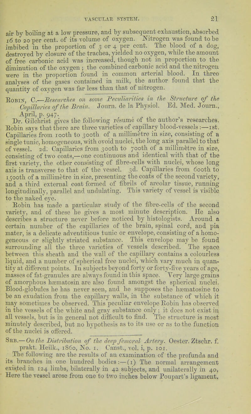 air by boiling at a low pressure, and by subsequent exhaustion, absorbed 16 to 20 i)er°cent. of its volume of oxygen. Nitrogen was found to be imbibed in the proportion of ,3 or 4 per cent. The blood of a dog, destroyed by closure of the trachea, yielded no oxygen, while the amount of free carbonic acid was increased, though not in proportion to the diminution of the oxygen ; the combined carbonic acid and the nitrogen were in the proportion found in common arterial blood. In three analyses of the gases contained in milk, the author foinid that the quantity of oxygen -was far less than that of nitrogen. EoBix, C.—Bescarclipn on some PecuUarUies in the Strnotwe of the a>j)iUai-ics of the Brain. Journ. de la Physiol. Ed. Med. Journ., April, p. 947. Dr. Gilclirist gives the following resume of the author's researches. Eobin says that there are three varieties of capillary blood-vessels :—ist. Capillaries from looth to 300th of a millimetre in size, consisting of a single tunic, homogeneous, Avith ovoid nuclei, the long axis parallel to that of vessel. 2d; Capillaries from 300th to 700th of a millimetre in size, consisting of two coats,—one continuous and identical with that of the first variety, the other consisting of fibre-cells with nuclei, whose long axis is ti-ansverse to that of the vessel. 3d. Capillaries from 600th to 1500th of a millimetre in size, presenting the coats of the second variety, and a third external coat formed of fibrils of areolar tissue, running longitudinally, parallel and undulating. This variety of vessel is visible to the naked eye. Eobin has made a particiilar study of the fibre-cells of the second variety, and of these he gives a most minute description. He also describes a structure never before noticed by histologists. Around a certain number of the capillaries of the brain, spinal cord, and pia mater, is a delicate adventitious tunic or envelope, consisting of a homo- geneous or slightly striated substance. This envelope may be found surrounding all the three varieties of vessels described. The space between this sheath and the wall of the capillaiy contains a colourless liquid, and a number of spherical free nuclei, which vary much in quan- tity at different points. In subjects beyond forty or forty-five years of age, masses of fat-granules are always found in this space. Very large gi'ains of amorphous ha?matosin ai'e also found amongst the spherical nuclei. Blood-globules he has never seen, and he supposes the hrematosine to be an exudation from the capillary walls, in the substance of which it may sometimes be observed. This peculiar envelope Eobin has observed in the vessels of the white and gi'ay substance only; it does not exist in all vessels, but is in general not diflicult to find. The structure is most minutely described, but no hypothesis as to its use or as to the function of the nuclei is offered. Sub.— On the Disirihtition of the deep femoral Artery. Oester. Ztschr. f. prakt. Heilk., 1S60, No. i. Canst., vol. i, p. loi. The following are the results of an examination of the profunda and its branches in one hundred bodies:—(i) The normal arrangement existed in 124 limbs, bilaterally in 42 subjects, and unilaterally in 40. Here the vessel arose from one to two inches below Poupart's ligament.