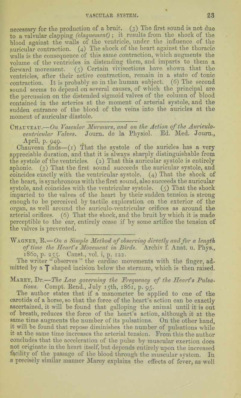 necessary for the production of a bruit, (3) The fii'st sound is not due to a valvular clapping (daqtiemcnt) ; it results from the shock of the blood against the walls of the ventricle, under the influence of the auricular contraction. (4) The shock of the heart against the thoracic walls is the consequence of this same contraction, which augments the volume of the ventricles in distending them, and imparts to them a forward movement. (5) Certain vivisections have shown that the ventricles, after their active contraction, remain in a state of tonic contraction. It is probably so in the human subject. (6) The second sound seems to depend on several causes, of which the principal are the percussion on the distended sigmoid valves of the column of blood contained in the arteries at the moment of arterial systole, and the sudden entrance of the blood of the veins into the auricles at the moment of auricular diastole. CHAUVEAtr.—On Vascular Murmurs, and on the Action oftTie Aimculo- ventricular Valves. Journ. de la Physiol. Ed. Med. Joum., April, p. 949. , Chauveau finds—(i) That the systole of the auricles has a very appreciable duration, and that it is always sharply distinguishable from the systole of the ventricles. (2) That this auricular systole is entirely aphonic. (3) That the first sound succeeds the auricular systole, and coincides exactly with the ventricular systole. (4) That the shock of the heart, is synchronous with the first sound, also succeeds the auricular systole, and coincides with the ventricular systole. (5) That the shock imparted to the valves of the heart by their sudden tension is strong enough to be perceived by tactile exploration on the exterior of the organ, as well around the auriculo-ventricular orifices as around the arterial orifices. (6) That the shock, and the bruit by which it is made perceptible to the ear, entirely cease if l^y some artifice the tension of the valves is prevented. Wagneh, E.— On a Simple Metliod of observing directly and for a length of time the Hearfs Movement in Birds. Archiv f. Anat. u. Phys., i860, p. 255. Canst., vol. i, p. 122. The writer  observes  the cardiac movements with the finger, ad- mitted by a 1 shaped incision below the sternum, w'hich is then raised, Maeet, Dr.—Tlie Law governing the Frequency of the Scarfs JPulsa- tions. Compt. Eend., July 15th, 1861, p. 95. The author states that if a manometer be applied to one of the carotids of a horse, so that the force of the heart's action can be exactly ascertained, it will be found that galloping the animal until it is out of breath, reduces the force of the heart's action, although it at the same time augments the number of its pulsations. On the other hand, it will be found that repose diminishes tlie number of pulsations while it at the same time increases the arterial tension. From this the author concludes that the acceleration of tlie pulse by muscular exertion does not originate in the heart itself, but depends entirely upon the increased facility of the passage of the blood through the muscular system. In a precisely similar manner Marey explains the effects of fever, as well