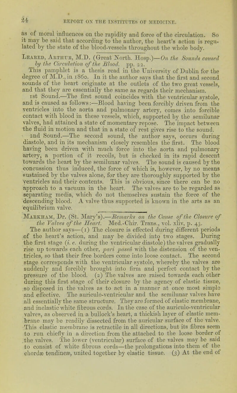 as of nioriil influeuces ou the rapidity and force of tlie circulation. So it may be said tliat according to tlie author, the lieart's action is regu- lated by the state of the blood-vessels throughout the whole body. Leahed, AiiTuuii, M.D. (Great North. IIosp.)—0/t the Sounds cavsrd h/ the Cirenintion of the Blood, pp. 22. This ])amphlet is n thesis read iu the University of Dublin for the degree of M..U., iu i860. In it tlic author nays that the first and necond sounds of the heart originate at tlie outlets of the two great vessels, and that they are essentially the same as regards their mechanism. ist Sound.—The first sound coincides Avith the ventricular systole, and is caused as follows:—Blood having been forcibly driven from the ventricles into the aorta and pulmonary artery, comes into forcible contact with blood in these vessels, which, supported by the semilunar valves, had attained a state of momentary repose. The'impact between the fluid iu motion and that in a state of rest gives rise to the sound. 2nd Sound.—The second sound, the author says, occurs during diastole, and iu its mechanism closely resembles the first. The blood having been driven with much force into the aorta and pulmonarj' artery, a portion of it recoils, but is checked in its rapid descent towards the heart by the semilunar valves. The sound is caused by the concussion thus induced, the force of which is, however, by no means sustained by the valves alone, for they are thoroughly supported by the ventricles and theii contents. This is obvioiis, since there can be no approach to a vacuum in the heart. The valves are to be regarded as separating media, which do not themselves sustain the force of the descending blood. A valve thus supported is known in the arts as an equilibrium valve. Makkham, Dr. (St. Mary's).—Eemnvks on the Cause of the Closure of the Valves of the Heart. Med.-Chir. Trans., vol. xliv, p. 43. The author says—(i) The closure is effected during different periods of the heart's action, and may be divided into two stages. During the first stage (i. e. during the ventricular diastole) the valves gradually rise up towards each other, pari passii with the distension of the ven- tricles, so that their free borders come into loose contact. The second stage corresponds with the venti'icular systole, whereby the valves are suddenlj' and forcibly brought into firm and perfect contact by the pressure of the blood. (2) The valves are raised towards each other during this first stage of their closure by the agency of elastic tissue, so disposed in the valves as to act iu a manner at once most simple and efiective. The aiu-iculo-ventricular and the semilunar valves have aU essentially the same structiu-e. They are formed of elastic membrane, and inelastic white fibrous cords. In the case of the auriculo-ventricular valves, as observed iu a bullock's heart, a thickish layer of elastic mem- brane may be readily dissected from tlie auricular surface of the valve. This elastic membrane is retractile in all directions, but its fibres seem to run chiefly iu a direction from the attached to the loose border of .the valves. The lower (ventricular) surface of the valves may be said to consist of white fibrous cords—the prolongations into them of the chordso tendinese, united together by elastic tissue. (3) At the end of