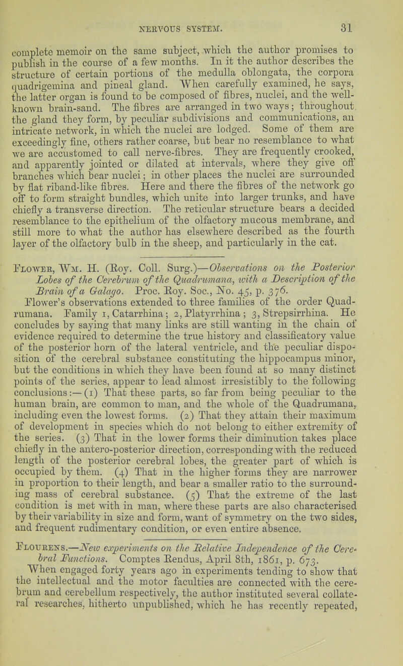 complete memoir on the same subject, which the author promises to publish iu the coiu'se of a few mouths. lu it the author describes the structiu-e of certaiu portious of the medulla oblongata, the corpora quadrigemiua and pineal gland. When carefully examined, he says, the latter organ is found to be composed of fibres, nuclei, and the well- known brain-sand. The fibres are arranged in two ways; throughout, the gland they form, by peculiar subdivisions and communications, an intricate network, in which the nuclei are lodged. Some of them are exceedingly fine, others rather coarse, but bear no resemblance to what Ave are accustomed to call nerve-fibres. They are frequently crooked,^ and apparently jointed or dilated at intervals, where they give oft' branches wliieh bear nuclei; in other places the nuclei are surrounded by flat riband-like fibres. Here and there the fibres of the network go oft to form straight bundles, which unite into larger trunks, and have chiefly a transverse direction. The reticular structure bears a decided resemblance to the epithelium of the olfactory mucous membrane, and still more to what the author has elsewhere described as the foiurth layer of the olfactory bulb in the sheep, and particularly in the cat. Ploweb, Wii. H. (Eoy. Coll. Surg.)—Observations on the Posterior Lobes of the Cerebrum of the Quadrtmana, icith a Description of the Brain of a Galaxjo. Proc. Eoy. Soc, No. 45, p. 376. Elower's observations extended to three families of the order Quad- rumana. Family i, Catarrhina; 2, Platyrrhina ; 3, Strepsirrhina. He concludes by saying that many links are still wanting iu the chain of evidence required to determine the true history and classificatoiy value of the posterior horn of the lateral ventricle, and the peculiar dispo- sition of the cerebral substance constituting the hippocampus minor, but the conditions in which they have been found at so many distinct points of the series, appear to lead almost ii-resistibly to the following conclusions:—(i) That these parts, so far from being peculiar to the human brain, are common to man, and the whole of the Quadrumana,^ including even the lowest forms. (2) That they attain their maximum of development in species which do not belong to either extremity of the series. (3) That in the lower forms their diminution takes place chiefly in the antero-posterior direction, corresponding with the reduced length of the posterior cerebral lobes, the greater part of which is occupied by them. (4) That in the higher forms they are narrower in proportion to their length, and bear a smaller ratio to the surround- ing mass of cerebral substance. (5) That the extreme of the last condition is met with in man, where these parts are also characterised by their variability in size and form, want of symmetry on the two sides, and frequent rudimentary condition, or even entire absence. Plourens.—Neio experiments on the Belative Indej)e)idence of the CerC' bral Functions. Comptes Eendus, April 8th, 1861, p. 673. When engaged forty years ago in experiments tending to show that the intellectual and the motor faculties are connected with the cere- brum and cerebellum respectively, the author instituted several collate- ral researches, hitherto unpublished, which he has recently repeated,