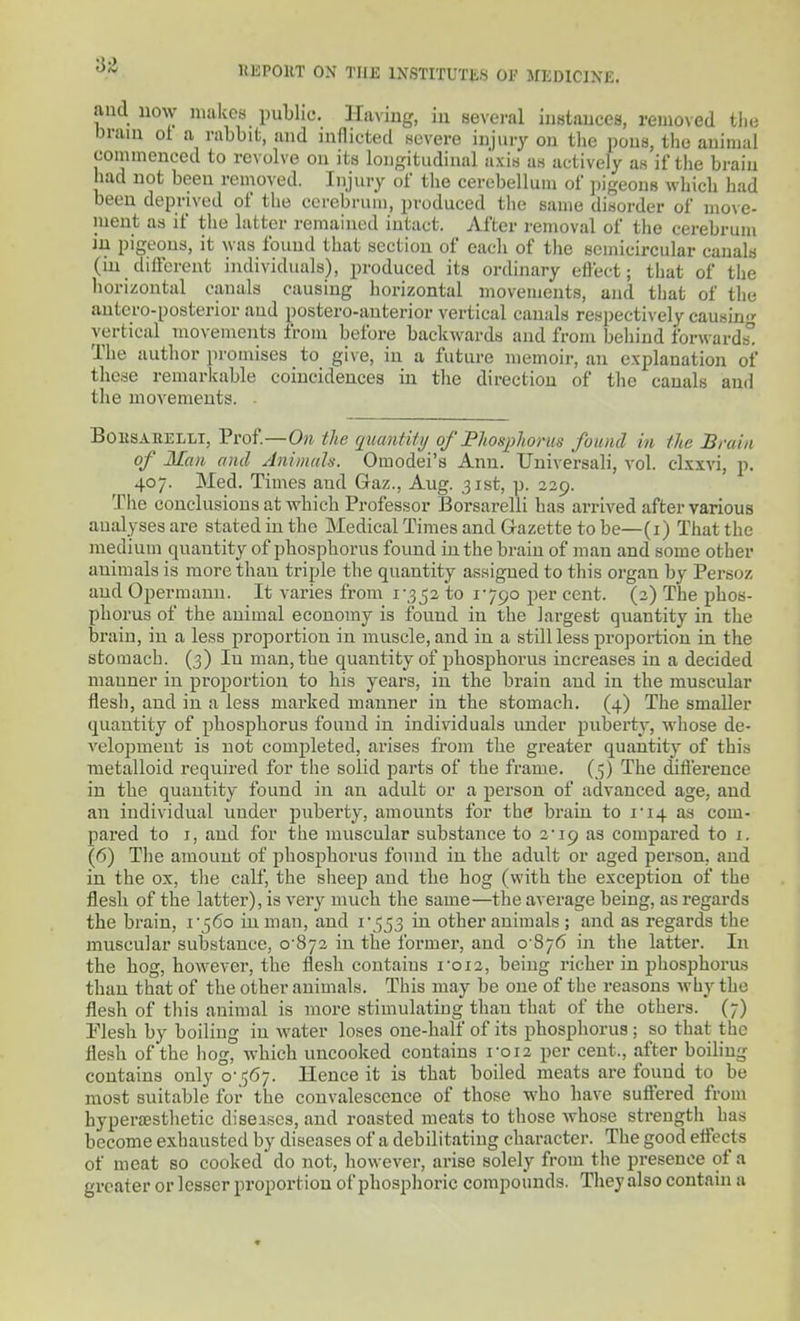 and now malccs public. Having, in several instances, removed tlie brain ot a rabbit, and inflicted severe injury on tlie pons, the animal commenced to revolve on its longitudinal axis as actively as if the braiu had not been removed. Injury of the cerebellum of pigeons which had been deprived of the cerebrum, produced the same disorder of move- ment as if the latter remained intact. After removal of the cerebrum in pigeons, it was found that section of each of the semicircular cauals (in difterent individuals), produced its ordinary effect; that of the horizontal canals causing liorizontal movements, and that of the antero-posterior and postero-anterior vertical canals respectively causin vertical movements from before backwards and from behind forward The author promises to give, in a future memoir, an explanation of these remarkable coincidences in the direction of the canals and the movements. . BoKSABELLi, Prof.—On the quantity of PhoHphorus found in the Brain of Man and AnimaU. Omodei's Ann. Universali, vol. dxxvi, p. 407. Med. Times and Gaz., Aug. 31st, p. 329. The conclusions at which Professor Borsarelli has arrived after various aualyses are stated in the Medical Times and Gazette to be—(i) That the medium quantity of phosphorus found in the brain of man and some other animals is more than triple the quantity assigned to this organ by Persoz and Opermaun. It varies from i\3_52 to 1790 per cent. (3) The phos- phorus of the animal economy is found in the largest quantity in the brain, in a less proportion in muscle, and in a still less proportion in the stomach. (3) In man, the quantity of pbosphorus increases in a decided manner in proportion to his years, in the braiu and in the muscular flesh, and in a less marked manner in the stomach. (4) The smaller quantity of phosphorus found in individuals under piibei'ty, whose de- velojmient is not com2)leted, arises from the greater quantity of this metalloid required for the solid parts of the frame. (5) The diflierence in the quantity found in an adult or a person of advanced age, and an individual under puberty, amounts for the brain to i'i4 as com- pared to I, and for the muscular substance to 3'19 as compared to 1. (6) The amount of phosphorus found in the adult or aged person, and in the ox, the calf, the sheep and the hog (with the exception of the flesh of the latter), is very much the same—the average being, as regards the brain, i56o in man, and i\553 in other animals ; and as regards the muscular substance, 0-873 in the former, and 0-876 in the latter. In the hog, however, the flesh contains 1-012, being richer in phosphorus than that of the other animals. This may be one of the reasons why the flesh of this animal is more stimulating than that of the others. (7) Flesh by boiling in water loses one-half of its phosphorus ; so that the flesh of the hog, which uncooked contains roi2 per cent., after boiling contains only 0-567. Hence it is that boiled meats are found to be most suitable for the convalescence of those who have suftered from hyper£Esthetic diseases, and roasted meats to those whose strength has become exhausted by diseases of a debilitating character. The good eifects of meat so cooked do not, however, arise solely from the presence of a greater or lesser proportion of phosphoric compounds. They also contain a