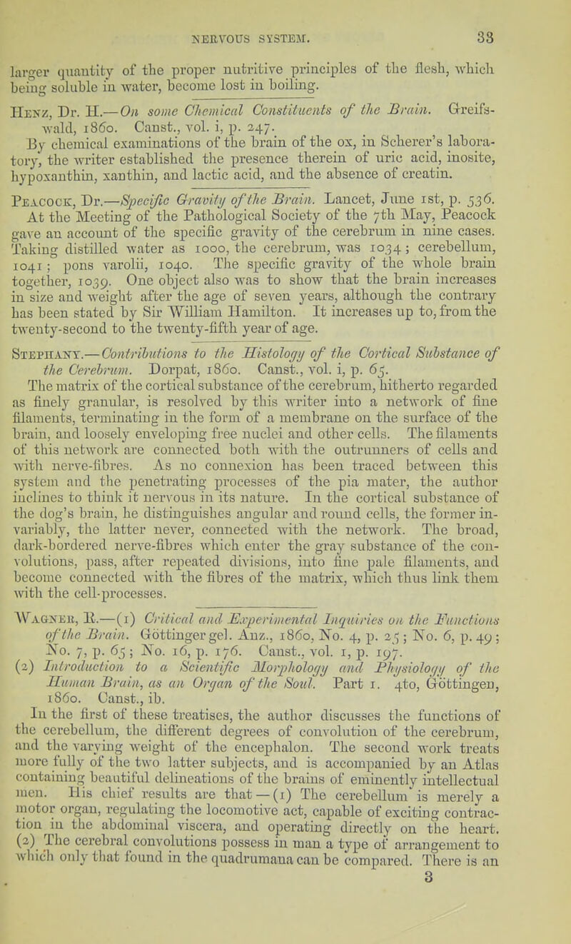 larger quautity of the proper nutritive principles of tlie flesh, which being soluble in water, become lost in boiling. Henz, Dr. II.— On some Chemical Constituents of the Brain. G-reifs- wald, i860. Caust., vol. i, p. 247. By chemical examinations of the brain of the ox, in Scherer's labora- tory, the writer established tlie presence therein of uric acid, inosite, hypoxanthin, xanthin, and lactic acid, and the absence of creatin. Peacock, Dr.—Specific Gravihj of the Brain. Lancet, June ist, p. 536. At the Meeting of the Pathological Society of the 7th May, Peacock gave an account of the specific gravity of the cerebrum in nine cases. Taking distilled water as 1000, the cerebrum, was 1034; cerebellum, 1041; pons varolii, 1040. The specific gravity of the whole brain together, 1039. One object also was to show that the brain increases in size and A^-eight after the age of seven years, although the contrary has been stated by Sir William Hamilton. It increases up to, from the twenty-second to the twenty-fifth year of age. Stephant.— Oontrihutions to the Histology of the Cortical Substance of the Cerebrum. Dorpat, i860. Canst., vol. i, p. 65. The matrix of the cortical substance of the cerebrum, hitherto regarded as finely granular, is resolved by this -writer into a network of fine filaments, terminatiug in the form of a membrane on the surface of the brain, and loosely enveloping free nuclei and other cells. The filaments of this network are connected both with the outrunners of cells and vdth nerve-fibres. As no connexion has been traced between this system and the penetrating processes of the pia mater, the author inclines to thiuk it nervous in its natm-e. In the cortical substance of the dog's brain, he distinguishes angular and round cells, the former in- variably, the latter never, connected with the network. The broad, darlf-bordered nerve-fibres which enter the gray substance of the con- volutions, pass, after repeated divisions, into fine pale filaments, and become connected with the fibres of the matrix, whicli thus link them with the cell-processes. A\''agneii, 11.—(i) Critical and Experimental Inquiries on the Mmctiuns of the Brain. Gottinger gel. Auz., i860. No. 4, p. 2/;; No. 6, p. 49 ; No. 7, p. 65 ; No. 16, p. 176. Canst., vol. i, p. 197. (2) Introduction to a Scientific jSlorpholocjij and Bhijsiologij of the Human Brain, as an Organ of the Soul. Part i. 4to, Gottingeu, i860. Canst., ib. In the first of these treatises, the author discusses the functions of the cerebellum, the difierent degrees of convolution of the cerebrum, and the varying weight of the encephalon. The second work treats more fully of the two latter subjects, and is accompanied by an Atlas containing beautiful delineations of the brains of eminently intellectual men. His chief results are that —(i) The cerebellum is merely a motor organ, regulating the locomotive act, capable of exciting contrac- tion in the abdominal viscera, and operating directly on the heart. (2) The cerebral convolutions possess in man a type of arrangement to Avliich only tliat found in the quadrumaua can be compared. There is an 3