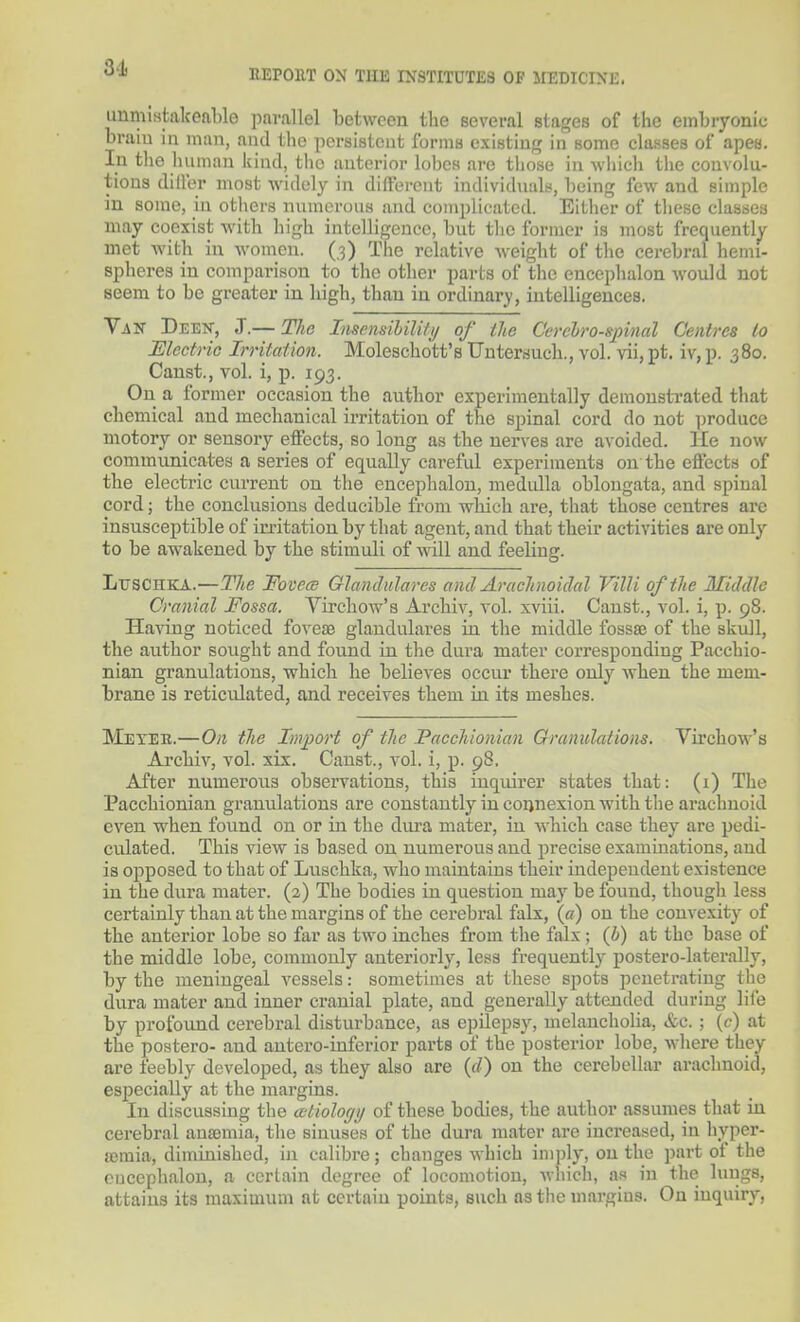 31 REPOllT ON TIM INSTITUTES OP MEDICINE. unmlMfcalceal)le parallel between the several stages of the embryonic braiu in man, aud the persistent forms existing in some classes of apes. In the human kind, the anterior lobes are those in which the convolu- tions diller most widely in different individnals, being few and simple in some, in others numerous and complicated. Either of these classes may coexist with high intelligence, but the former is most frequently met with in women. (.3) The relative Aveight of the cerebral henn- spheres in comparison to the other parts of the encephalon would not seem to be greater in high, than in ordinary, intelligences. Van Deen, J.— The Insensihilili/ of ilio Cerebrospinal Centres to Electric Irritation. Moleschott's Untersuch., vol. vii, pt. iv, p. 380. Canst., vol. i, p. 193. On a former occasion the author experimentally demonstrated that chemical and mechanical irritation of the spinal cord do not produce motory or sensory effects, so long as the nerves are avoided. He now communicates a series of equally careful experiments on the effects of the electric current on the encephalon, medulla oblongata, and spinal cord; the conclusions deducible from which are, that those centres are insusceptible of irritation by that agent, and that their activities are only to be awakened by the stimuli of will and feeling. LirsCHKA.—The Fo vcce Glandiilares and Arachnoiclal Villi of the Middle Cranial Fossa. Virchow's Archiv, vol. xviii. Canst., vol. i, p. 98. Having noticed fovese glandulares in the middle fossaj of the skull, the author sought and found in the dura mater corresponding Pacchio- nian granulations, which he believes occur there only Avhen the mem- brane is reticulated, and receives them in its meshes. Mexee.—On the Import of the Pacchionian Ciranulations. Virchow's Archiv, vol. xix. Canst., vol. i, p. 98. After numerous obsei-vations, this inquirer states that: (1) The Pacchionian granulations are constantly in connexion with the arachnoid even when found on or in the dui-a mater, in which case they are pedi- culated. This view is based on numerous aud precise examinations, and is opposed to that of Luschka, who maintains their independent existence in the dura mater. (2) The bodies in question may be found, though less certainly than at the margins of the cerebral falx, {a) on the convexity of the anterior lobe so far as two inches from the falx ; (h) at the base of the middle lobe, commonly anteriorly, less frequently postero-laterally, by the meningeal vessels: sometimes at these spots penetrating the dura mater and inner cranial plate, and generally attended during life by profound cerebral disturbance, as epilepsy, melancholia, &c. ; (c) at the postero- and autero-inferior parts of the posterior lobe, where they are feebly developed, as they also are (rf) on the cerebellar arachnoid, especially at the margins. In discussing the ailiolocjy of these bodies, the author assumes that in cerebral au£emia, the sinuses of the dura mater are increased, in hyper- lemia, diminished, in calibre; changes which imply, on the part of the encephalon, a certain degree of locomotion, Avliich, as in the lungs, attains its maximum at certain points, such as the margins. On inquiry,
