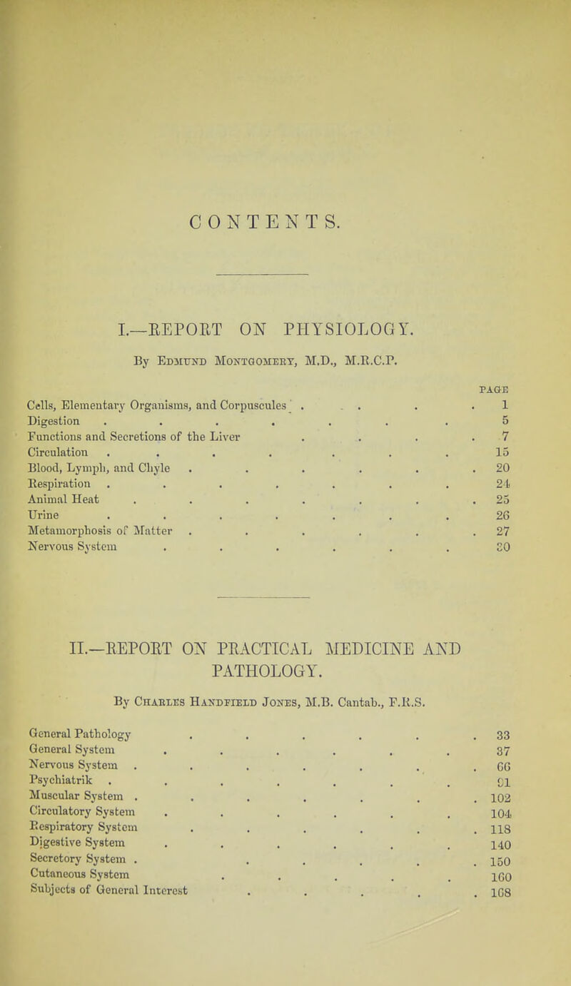 CONTENTS. I.—EEPOET ON PHYSIOLOGY. By Edmund Montoomehy, M.D., M.R.C.P. PAGE Cells, Elementary Organisms, and Corpuscules' . . . . .1 Digestion ...... .5 Functions and Secretions of the Liver . . . . 7 Circulation . . . . . .15 Blood, Lymph, and Chyle . . . . . .20 Respiration ....... 24 Animal Heat . . . . . . .23 Urine ....... 26 Metamorphosis of Matter . . . . . .27 Nervous System ...... 80 II.—EEPOET ON PRACTICAL MEDICINE AND PATHOLOGY. By Chables Handheld Jones, M.B. Cantab., P.R.S, General Pathology . . . . . .33 General System ...... 37 Nervous System . . . . . . . CG Psychiatrik ..... . .01 Muscular System ....... 102 Circulatory System . . . . . .104 Respiratory System . . . . , .118 Digestive System ...... 140 Secretory System . .... 150 Cutaneous System .... 100 Subjects of General Interest . . . . . 1G8