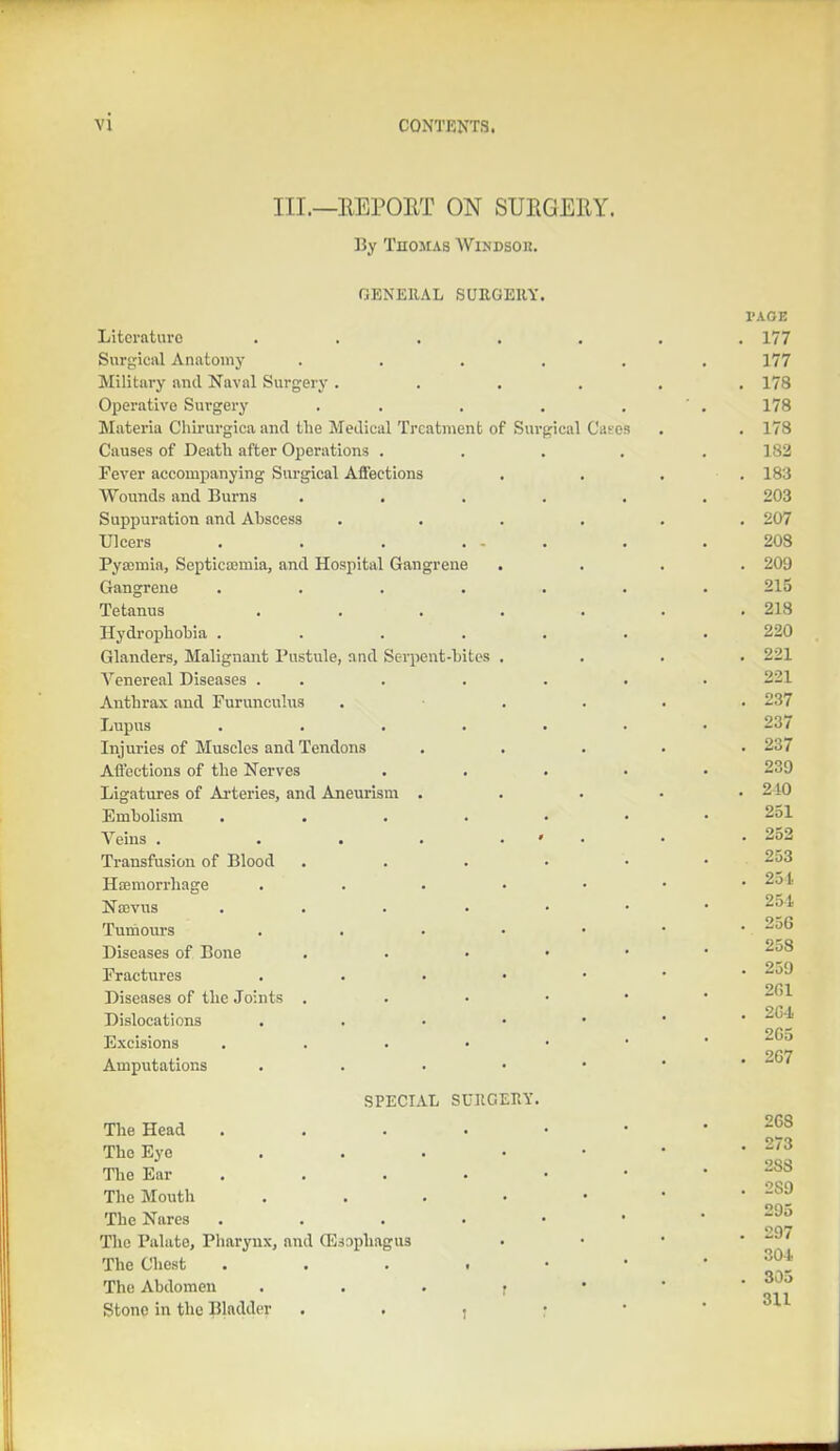 vi III.—REPORT ON SURGERY. By Thomas Windsor. GENERAL SURGERY. Literature ..... Surgical Anatomy .... Military and Naval Surgery .... Operative Surgery . . Materia Chirurgica and the Medical Treatment of Surgical Cases Causes of Death after Operations . Fever accompanying Surgical Affections Wounds and Burns .... Suppuration and Abscess .... Ulcers . . . ... Pyaemia, Septicaemia, and Hospital Gangrene . Gangrene ..... Tetanus ..... Hydrophobia ..... Glanders, Malignant Pustule, and Serpent-bites . Venereal Diseases . Anthrax and Furunculus Lupus . . . . . Injuries of Muscles and Tendons Affections of the Nerves Ligatures of Arteries, and Aneurism . Embolism ..... Veins . . . . * Transfusion of Blood .... Haemorrhage . Nocvus ..... Tumours . Diseases of Bone . Fractures . Diseases of the Joints . Dislocations . Excisions . . . • Amputations . SPECIAL SURGERY. The Head . The Eye . The Ear The Mouth . The Nares . . . • • The Palate, Pharynx, and (Esophagus The Chest . . . . • The Abdomen r Stone in the Bladder ,