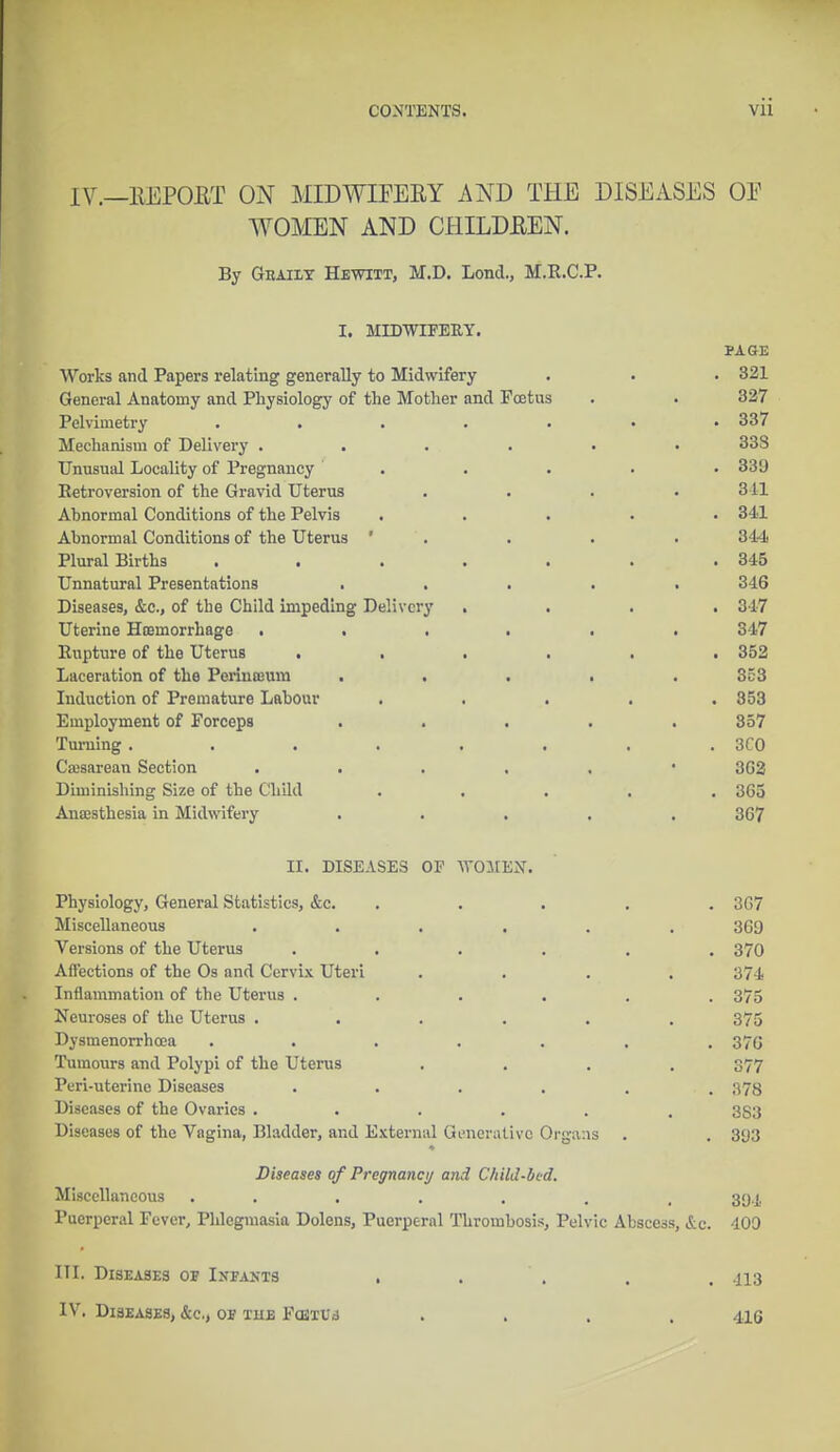 IV.—llEPORT ON MIDWIFERY AND THE DISEASES OE WOMEN AND CHILDEEN. By Gbaiiy Hewitt, M.D. Lond., M.E.C.P. I. MIDWIFERY. PAGE Works and Papers relating generally to Midwifery . . . 321 General Anatomy and Physiology of the Mother and Foetus . . 327 Pelvimetry ....... 337 Mechanism of Delivery ...... 33S Unusual Locality of Pregnancy ' . . . . • 339 Eetroversion of the Gravid Uterus . . . • 311 Abnormal Conditions of the Pelvis ..... 341 Abnormal Conditions of the Uterus ' . . . . 344 Plural Births . . . . . . .345 Unnatural Presentations ..... 346 Diseases, &c, of the Child impeding Delivery .... 317 Uterine Hoemorrhage ...... 347 Eupture of the Uterus ...... 352 Laceration of the Periuojuni ..... 353 Induction of Premature Labour ..... 853 Employment of Forceps ..... 357 Turning. . . . . . . . 3C0 Cesarean Section 302 Diminishing Size of the Child ..... 365 Aua;sthesia in Midwifery ..... 367 II. DISEASES OF WOMEN. Physiology, General Statistics, &c. . . . . 367 Miscellaneous ...... 369 Versions of the Uterus ...... 370 Affections of the Os and Cervix Uteri .... 374 Inflammation of the Uterus ...... 375 Neuroses of the Uterus ...... 375 Dysmenorrhcoa ....... 370 Tumours and Polypi of the Uterus .... 377 Peri-uterine Diseases ...... 378 Diseases of the Ovaries ...... 3S3 Diseases of the Vagina, Bladder, and External Generative Organs . . 393 ♦ Diseases of Pregnane;/ and Child-bed. Miscellaneous ....... 39.1. Puerperal Fever, Phlegmasia Dolens, Puerperal Thrombosis, Pelvic Abscess, &c. 409 HI. Diseases of Infants . . . . .113