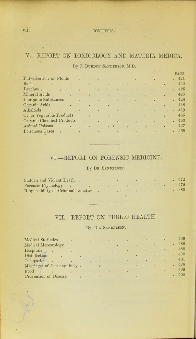 V.—REPORT ON TOXICOLOGY AND MATERIA MEDICA. By J. Buijdon Sandehson, M.U. vscr. Pulverization of Fluids ...... 421 Baths ....... 422 Leeches ........ 425 Mineral Acids ...... 426 Inorganic Substances . . . . . .428 Organic Acids ...... 438 Alkaloids . . . . . ... 439 Other Vegetable Products ..... 455 Organic Chemical Products ...... 4C3 Animal Poisons . . . • . . . 467 Poisonous Gases ....... 468 VI.—REPORT ON FORENSIC MEDICINE. By Dr. Sanderson. Sudden and Violent Death . forensic Psychology . . Responsibility of Criminal Lunatics VII.—REPORT ON PUBLIC HEALTH. By De. Sandeeson. Medical Statistics Medical Meteorology Hospitals . Disinfection . Occupations . Marriages of Consanguinity . Food Prevention of Disease . . 472 479 . 480 186 . 488 489 . 490 491 . 496 499 . 500