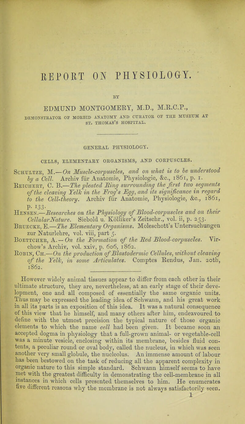 REPORT ON PHYSIOLOGY. BY EDMUND MONTGOMERY, M.D., M.E.C.P., DJi.UOXSTHATOK OF MOEBID ANATOMY AKD CUHATOE OF THE MUSEUM AT ST. THOMAS'S HOSPITAL. GENERAL PHYSIOLOGY. CELLS, ELEMENTARY ORGANISMS, AND CORPUSCLES. Schultze, M.—On Muscle-corpuscles, and on what is to be understood by a Cell. Archiv fur Anatomie, Physiologie, &c, 1861, p. 1. Reichert, C. B.—The pleated Bing surrotmding the first two segments of the cleaving Yelk in the Frog's Egg, and its significance in regard to the Cell-theory. Archiv fur Anatomie, Physiologie, &c., 1861, p. 133. Hensen.—Researches on the Physiology of Blood-corpuscles and on their Cellular Nature. Siebold u. Kollilcer's Zeitschr., vol. ii, p. 253. Bruecke, E.—The Elementary Organisms. Moleschott's Untersuchungen zur Naturlehre, vol. viii, part 5. Boettcher, A. — On the Formation of the Bed Blood-corpuscles. Vir- chow's Archiv, vol. xxiv, p. 606, 1862. Robin, Ch.—On the production of Blastodermic Cellules, tvithout cleaving of the Yelk, in some Articulates. Comptes Rendus, Jan. 20th, 1862. However widely animal tissues appear to differ from each other in their ultimate structure, they are, nevertheless, at an early stage of their deve- lopment, one and all composed of essentially the same organic units. Thus may be expressed the leading idea of Schwann, and his great work in all its parts is an exposition of this idea. It was a natural consequence of this view that he himself, and many others after him, endeavoured to define with the utmost precision the typical nature of those organic elements to which the name cell had been given. It became soon an accepted dogma in physiology that a full-grown animal- or vegetable-cell was a minute vesicle, enclosing within its membrane, besides fluid con- tents, a peculiar round or oval body, called the nucleus, in which was seen another very small globule, the nucleolus. An immense amount of labour has been bestowed on the task of reducing all the apparent complexity in organic nature to this simple standard. Schwann himself seems to have met with the greatest difficulty in demonstrating the cell-membrane in all instances in which cells presented themselves to him. He enumerates five different reasons why the membrane is not always satisfactorily seen.