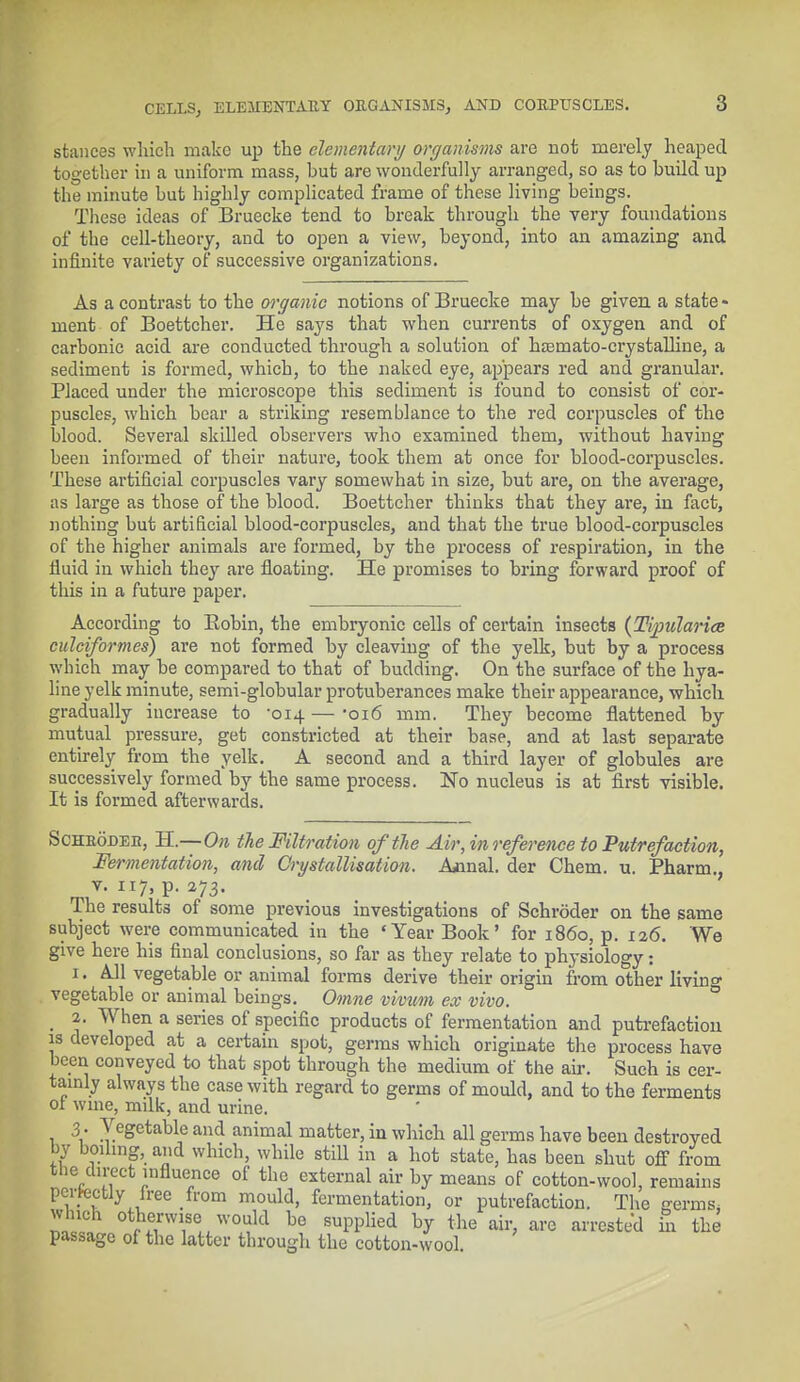 CELLS, ELEMENTARY ORGANISMS, AND CORPUSCLES. stances which make up the elementary organisms are not merely heaped together in a uniform mass, hut are wonderfully arranged, so as to hudd up the minute but highly complicated frame of these living beings. These ideas of Bruecke tend to break through the very foundations of the cell-theory, and to open a view, beyond, into an amazing and infinite variety of successive organizations. As a contrast to the organic notions of Bruecke may he given a state - ment of Boettcher. He says that when currents of oxygen and of carbonic acid are conducted through a solution of hasmato-crystalline, a sediment is formed, which, to the naked eye, appears red and granular. Placed under the microscope this sediment is found to consist of cor- puscles, which bear a striking resemblance to the red corpuscles of the blood. Several skilled observers who examined them, without having been informed of their nature, took them at once for blood-corpuscles. These artificial corpuscles vary somewhat in size, but are, on the average, as large as those of the blood. Boettcher thinks that they are, in fact, nothing but artificial blood-corpuscles, and that the true blood-corpuscles of the higher animals are formed, by the process of respiration, in the fluid in which they are floating. He promises to bring forward proof of this in a future paper. According to Bobin, the embryonic cells of certain insects (Titularies culciformes) are not formed by cleaving of the yelk, but by a process which may be compared to that of budding. On the surface of the hya- line yelk minute, semi-globular protuberances make their appearance, which gradually increase to -014 — -016 mm. They become flattened by mutual pressure, get constricted at their base, and at last separate entirely from the yelk. A second and a third layer of globules are successively formed by the same process. No nucleus is at first visible. It is formed afterwards. Scheodeb, H.—On the Filtration of the Air, in reference to Putrefaction, Fermentation, and Crystallisation. Acnal. der Chem. u. Pharm., v. 117, p. 273. Ihe results of some previous investigations of Schroder on the same subject were communicated in the 'Year Book' for i860, p. 126. We give here his final conclusions, so far as they relate to physiology: 1. All vegetable or animal forms derive their origin from other living vegetable or animal beings. Omne vivum ex vivo. 2. When a series of specific products of fermentation and putrefaction is developed at a certain spot, germs which originate the process have been conveyed to that spot through the medium of the air. Such is cer- tainly always the case with regard to germs of mould, and to the ferments ol wine, milk, and urine. 3 . Vegetable and animal matter, in which all germs have been destroyed by boiling, and which, while still in a hot state, has been shut off from the direct influence of the external air by means of cotton-wool, remains perfectly free from mould, fermentation, or putrefaction. The germs, 22? otf?rviiS0^wo,Jld be BUPPUed b^ the air> ai'e nested hi the passage of the latter through the cotton-wool