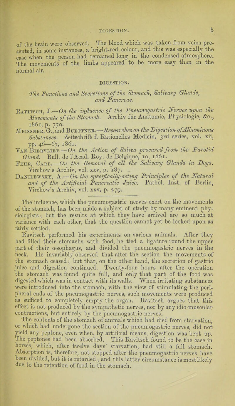 of the brain were observed. The blood which was taken from veins pre- sented, in some instances, a bright-red colour, and this was especially the case w'hen the person had remained long in the condensed atmosphere. The movements of the limbs appeared to be more easy than in the noi'mal air. DIGESTION. The Functions and Secretions of the Stomach, Salivary Glands, and Pancreas. Ravitsch, J.— On the influence of the Pneumogastric Nerves upon the Movements of the Stomach. Archiv fiir Anatomie, Physiologie, &c, 1861, p. 770. Meisskeb, Q., and Buettneb.—Researches on the Digestion of Albuminous Substances. Zeitschrift f. Rationelles Medicin, 3rd series, vol. xii, pp. 46—67, 1861. Van Biebyliet.—On the Action of Saliva procured from the Parotid Gland. Bull, de l'Acad. Roy. de Belgique, 10, 1861. Fehb, Cabl.—On the Removal of all the Salivary Glands in Dogs. Virchow's Archiv, vol. xxv, p. 187. . Danilewskt, A.—On the specifically-acting Principles of the Natural and of the Artificial Pancreatic Juice. Pathol. Inst, of Berlin, Virchow's Archiv, vol. xxv, p. 279. The influence, which the pneumogastric nerves exert on the movements of the stomach, has been made a subject of study by many eminent phy- siologists ; but the results at which they have arrived are so much at variance with each other, that the question cannot yet be looked upon as fairly settled. Ravitsch performed his experiments on various animals. After they had filled their stomachs with food, he tied a ligature round the upper part of their oesophagus, and divided the pneumogastric nerves in the neck. He invariably observed that after the section the movements of the stomach ceased; but that, on the other hand, the secretion of gastric juice and digestion continued. Twenty-four hours after the operation the stomach was found quite full, and only that part of the food was digested which was in contact with its walls. When irritating substances were introduced into the stomach, with the view of stimulating the peri- pheral ends of the pneumogastric nerves, such movements were produced as sufficed to completely empty the organ. Ravitsch argues that this effect is not produced by the sympathetic nerves, nor by any idio-muscular contractions, but entirely by the pneumogastric nerves. The contents of the stomach of animals which had died from starvation, or which had undergone the section of the pneumogastric nerves, did not yield any peptone, even when, by artificial means, digestion was kept up. The peptones had been absorbed. This Ravitsch found to be the case in horses, which, after twelve days' starvation, had still a full stomach. Absorption is, therefore, not stopped after the pneumogastric nerves have been divided, but it is retarded; and this latter circumstance is most likely due to the retention of food in the stomach.