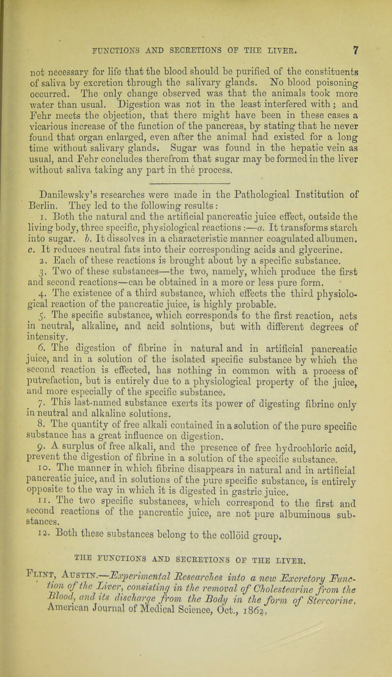 not necessary for life that the blood should be purified of the constituents of saliva by excretion through the salivary glands. No blood poisoning occurred. The only change observed was that the animals took more water than usual. Digestion was not in the least interfered with ; and Fehr meets the objection, that there might have been in these cases a vicarious increase of the function of the pancreas, by stating that he never found that organ enlarged, even after the animal had existed for a long time without salivary glands. Sugar was found in the hepatic vein as usual, and Fehr concludes therefrom that sugar may be formed in the liver without saliva taking any part in the process. Danilewsky's researches were made in the Pathological Institution of Berlin. They led to the following results : 1. Both the natural and the artificial pancreatic juice effect, outside the living body, three specific, physiological reactions:—a. It transforms starch into sugar, b. It dissolves in a characteristic manner coagulated albumen. c. It reduces neutral fats into their corresponding acids and glycerine. 2. Each of these reactions is brought about by a specific substance. 3. Two of these substances—the two, namely, which produce the first and second reactions—can be obtained in a more or less pure form. 4. The existence of a third substance, which effects the third physiolo- gical reaction of the pancreatic juice, is highly probable. 5. The specific substance, which corresponds to the first reaction, acts in neutral, alkaline, and acid solutions, but with different degrees of intensity. 6. The digestion of fibriue in natural and in artificial pancreatic juice, and in a solution of the isolated specific substance by which the second reaction is effected, has nothing in common with a process of putrefaction, but is entirely due to a physiological property of the juice, and more especially of the specific substance. 7. This last-named substance exerts its power of digesting fibrine only in neutral and alkaline solutions. 8. The quantity of free alkali contained in a solution of the pure specific substance has a great influence on digestion. 9. A surplus of free alkali, and the presence of free hydrochloric acid, prevent the digestion of fibrine in a solution of the specific substance. 10. The manner in which fibrine disappears in natural and in artificial pancreatic juice, and in solutions of the pure specific substance, is entirely opposite to the way in which it is digested in gastric juice. 11. The two specific substances, which correspond to the first and second reactions of the pancreatic juice, are not pure albuminous sub- stances. 12. Both these substances belong to the colloid group. THE FUNCTIONS AND SECBETIONS OF THE LIYEB. Fuara, AvsTis.—Experimental Besearches into a new Excretory Func- tion of the Liver, consisting in the removal of Cholestearine from the Blood, and Us discharge from the Body in the form of Stercorine, American Journal of Medical Science, Oct., 1862.