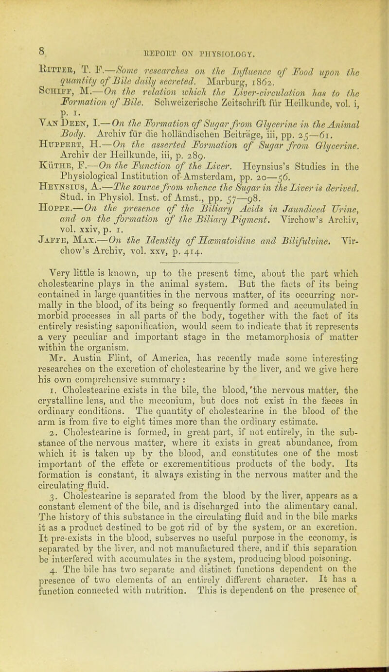 Hitter, T. F.—Some researches on Ihe Influence of Food upon tic quantity of Bile daily secreted. Marburg, 1862. ScniFF, M.—On the relation luhich the Liver-circulation has to the Formation of Bile. Schweizerische Zeitschrift fur Heilkunde, vol. i, p. i. VanDeex, I.— On the Formation of Sugar from Glycerine in the Animal Body. Archiv fur die holliindischen Beitriige, iii, pp. 25—61. Hitppert, H.—On the asserted Formation of Suyar from Glycerine. Archiv der Heilkunde, iii, p. 289. KiiTHE, F.—On the Function of the Liver. Heynsius's Studies in the Physiological Institution of-Amsterdam, pp. 20—<;6. Heynsius, A.—The source from whence the Sugar in the Liver is derived. Stud, in Physiol. Inst, of Amst., pp. 57—98. Hoppe.—On the presence of the Biliary Acids in Jaundiced Urine, and on the formation of the Biliary Pigment. Virchow's Archiv, vol. xxiv, p. 1. Jaefe, Max.—On the Identity of Hcematoidine and Bilifulvine. Vir- chow's Archiv, vol. xxv, p. 414. Very little is known, up to the present time, about the part which cholestearine plays in the animal system. But the facts of its being contained in large quantities in the nervous matter, of its occurring nor- mally in the blood, of its being so frequently formed and accumulated in morbid processes in all parts of the body, together with the fact of its entirely resisting saponification, would seem to indicate that it represents a very peculiar and important stage in the metamorphosis of matter within the organism. Mr. Austin Flint, of America, has recently made some interesting researches on the excretion of cholestearine by the liver, and we give here his own comprehensive summary : 1. Cholestearine exists in the bile, the blood,'the nervous matter, the ciystalline lens, and the meconium, but does not exist in the fa?ces in ordinary conditions. The quantity of cholestearine in the blood of the arm is from live to eight times more than the ordinary estimate. 2. Cholestearine is formed, in great part, if not entirely, in the sub- stance of the nervous matter, where it exists in great abundance, from which it is taken up by the blood, and constitutes one of the most important of the effete or excrementitious products of the body. Its formation is constant, it always existing in the nervous matter and the circulating fluid. 3. Cholestearine is separated from the blood by the liver, appears as a constant element of the bile, and is discharged into the alimentary canal. The history of this substance in the circulating fluid and in the bile marks it as a product destined to be got rid of by the system, or an excretion. It pre-exists in the blood, subserves no useful purpose in the economy, is separated by the liver, and not manufactured there, and if this separation be interfered with accumulates in the system, producing blood poisoning. 4. The bile has two separate and distinct junctions dependent on the presence of two elements of an entirely different character. It has a function connected with nutrition. This is dependent on the presence of