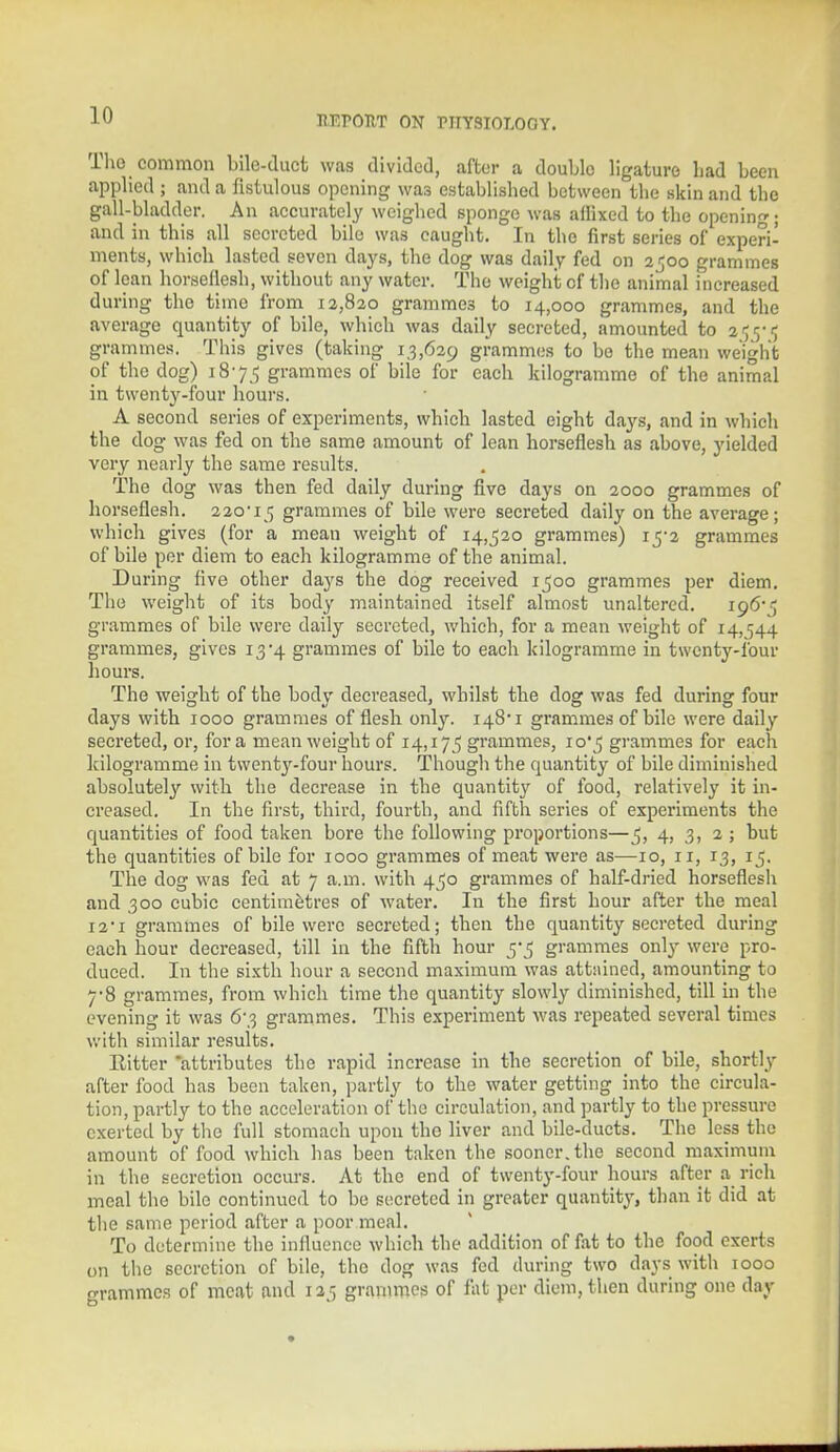 The common bile-duct was divided, after a double ligature Lad been applied ; and a fistulous opening was established between the skin and the gall-bladder. An accurately weighed sponge was affixed to the opening; and in this all secreted bile was caught. In the first series of experi- ments, which lasted seven days, the dog was daily fed on 2^00 grammes of lean horseflesh, without any water. The weight of the animal increased during the time from 12,820 grammes to 14,000 grammes, and the average quantity of bile, which was daily secreted, amounted to 2ly<; grammes. This gives (taking 13,629 grammes to bo the mean weight of the dog) 18-75 grammes of bile for each kilogramme of the animal in twenty-four hours. A second series of experiments, which lasted eight days, and in which the dog was fed on the same amount of lean horseflesh as above, yielded very nearly the same results. The dog was then fed daily during five days on 2000 grammes of horseflesh. 220-15 grammes of bile were secreted daily on the average; which gives (for a mean weight of 14,520 grammes) 15-2 grammes of bile per diem to each kilogramme of the animal. During five other days the dog received 1500 grammes per diem. The weight of its body maintained itself almost unaltered. 196- ■■; grammes of bile were daily secreted, which, for a mean weight of 14,544 grammes, gives 13 -\ grammes of bile to each kilogramme in twenty-lour hours. The weight of the body decreased, whilst the dog was fed during four days with 1000 grammes of flesh only. 148'1 grammes of bile were daily secreted, or, for a mean weight of 14,175 grammes, 10*5 grammes for each kilogramme in twenty-four hours. Though the quantity of bile diminished absolutely with the decrease in the quantity of food, relatively it in- creased. In the first, third, fourth, and fifth series of experiments the quantities of food taken bore the following proportions—5, 4, 3, 2 ; but the quantities of bile for 1000 grammes of meat were as—10, 11, 13, 15. The dog was fed at 7 a.m. with 450 grammes of half-dried horseflesh and 300 cubic centimetres of water. In the first hour after the meal 12*1 grammes of bile were secreted; then the quantity secreted during each hour decreased, till in the fifth hour 5-5 grammes only were pro- duced. In the sixth hour a second maximum was attained, amounting to 7-8 grammes, from which time the quantity slowly diminished, till in the evening it was 6*3 grammes. This experiment was repeated several times with similar results. Eitter 'attributes the rapid increase in the secretion of bile, shortly after food has been taken, partly to the water getting into the circula- tion, partly to the acceleration of the circulation, and partly to the pressure exerted by the full stomach upon tho liver and bile-ducts. The less the amount of food which has been taken the sooner.the second maximum in the secretion occurs. At the end of twenty-four hours after a rich meal the bile continued to be secreted in greater quantity, than it did at the same period after a poor meal. To determine the influence which the addition of fat to the food exerts on the secretion of bile, the dog was fed during two days with 1000 grammes of meat and 125 grammes of fat per diem, then during one day