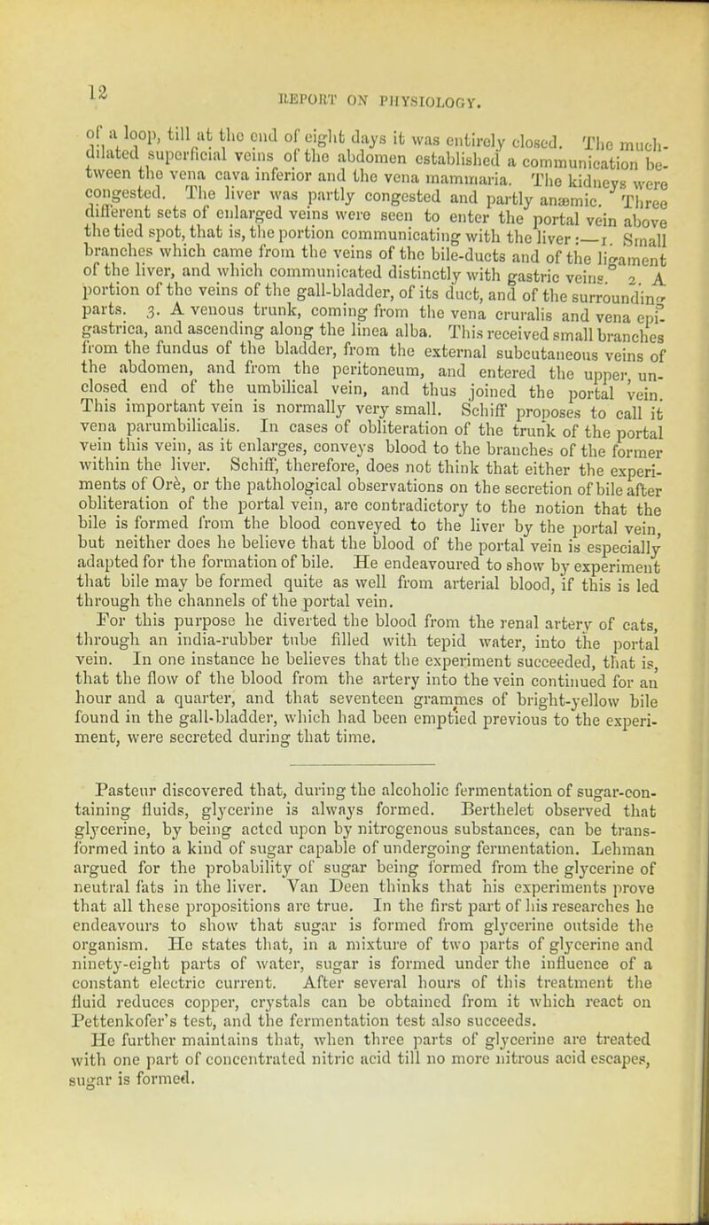 UEPOKT ON PHYSIOLOGY. of a loop, till at the end of eight days it was entirely closed. The much- dilated superficial veins of the abdomen established a communication be- tween the vena cava inferior and the vena mammaria. The kidneys were congested. The liver was partly congested and partly anaemic. Three cliflerent sets of enlarged veins were seen to enter the portal vein above the tied spot, that is, the portion communicating with the liver •—i Small branches which came from the veins of the bile-ducts and of the ligament of the liver, and which communicated distinctly with gastric vein °' 2 A portion of the veins of the gall-bladder, of its duct, and of the surrounding parts. 3. A venous trunk, coming from the vena cruralis and vena ept gastrica, and ascending along the linea alba. This received small branches from the fundus of the bladder, from the external subcutaneous veins of the abdomen, and from the peritoneum, and entered the upper un- closed end of the umbilical vein, and thus joined the portal vein This important vein is normally very small. Schiff proposes to call it vena parumbihcalis. In cases of obliteration of the trunk of the portal vein this vein, as it enlarges, conveys blood to the branches of the former within the liver. Schiff, therefore, does not think that either the experi- ments of Ore, or the pathological observations on the secretion of bile after obliteration of the portal vein, are contradictory to the notion that the bile is formed from the blood conveyed to the liver by the portal vein but neither does he believe that the blood of the portal vein is especially adapted for the formation of bile. He endeavoured to show by experiment that bile may be formed quite as well from arterial blood, if this is led through the channels of the portal vein. For this purpose be diverted the blood from tbe renal arterv of cats, througb an india-rubber tube filled with tepid water, into the portal vein. In one instance he believes that the experiment succeeded, that is that the flow of the blood from the artery into the vein continued for an hour and a quarter, and that seventeen grammes of bright-yellow bile found in the gall-bladder, which had been emptied previous to the experi- ment, were secreted during that time. Pasteur discovered that, during the alcoholic fermentation of sugar-con- taining fluids, glycerine is always formed. Berthelet observed that glycerine, by being acted upon by nitrogenous substances, can be trans- formed into a kind of sugar capable of undergoing fermentation. Lehman argued for the probability of sugar being formed from the glycerine of neutral fats in tbe liver. Van Deen thinks that his experiments prove that all these propositions are true. In the first part of his researches he endeavours to show that sugar is formed from glycerine outside the organism. He states that, in a mixture of two parts of glycerine and ninety-eight parts of water, sugar is formed under the influence of a constant electric current. After several hours of this treatment the fluid reduces copper, crystals can be obtained from it which react on Pettenkofer's test, and the fermentation test also succeeds. He further maintains that, when three parts of glycerine are treated with one part of concentrated nitric acid till no more nitrous acid escapes, sugar is formed.