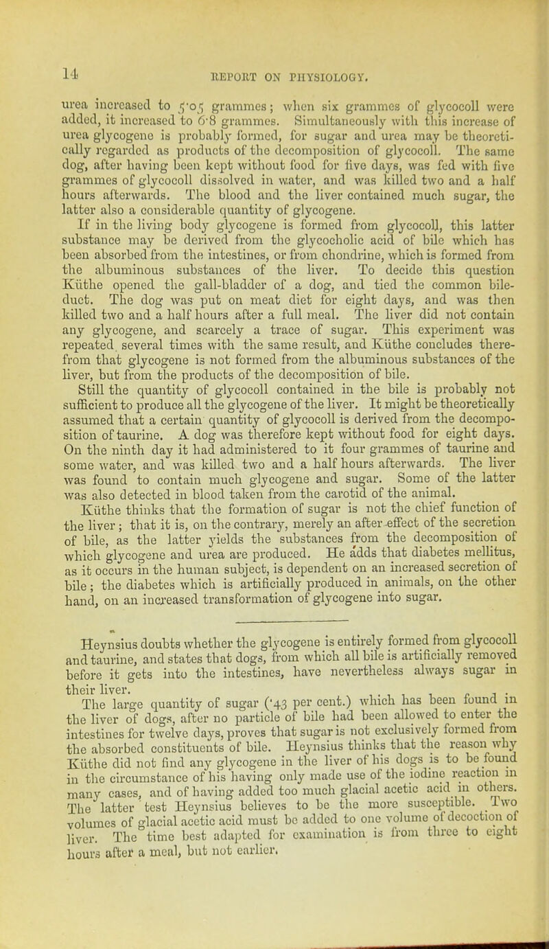 urea increased to $-0$ grammes; when six grammes of glycocoll were added, it increased to 6-8 grammes. Simultaneously with this increase of urea glycogene is probably formed, for sugar and urea may be theoreti- cally regarded as products of the decomposition of glycocoll. The same dog, after having been kept without food for live days, was fed with five grammes of glycocoll dissolved in water, and was killed two and a half hours afterwards. The blood and the liver contained much sugar, the latter also a considerable quantity of glycogene. If in the living bodj' glycogene is formed from glycocoU, this latter substance may be derived from the glycocholic acid of bile which has been absorbed from the intestines, or from chondrine, which is formed from the albuminous substances of the liver. To decide this question Kiithe opened the gall-bladder of a dog, and tied the common bile- duct. The dog was put on meat diet for eight days, and was then killed two and a half hours after a full meal. The liver did not contain any glycogene, and scarcely a trace of sugar. This experiment was repeated several times with the same result, and Kiithe concludes there- from that glycogene is not formed from the albuminous substances of the liver, but from the products of the decomposition of bile. Still the quantity of glycocoll contained in the bile is probably not sufficient to produce all the glycogene of the liver. It might be theoretically assumed that a certain quantity of glycocoll is derived from the decompo- sition of taurine. A dog was therefore kept without food for eight days. On the ninth day it had administered to it four grammes of taurine and some water, and was killed two and a half hours afterwards. The liver was found to contain much glycogene and sugar. Some of the latter was also detected in blood taken from the carotid of the animal. Kiithe thinks that the formation of sugar is not the chief function of the liver; that it is, on the contrary, merely an after effect of the secretion of bile, as the latter yields the substances from the decomposition of which glycogene and urea are produced. He adds that diabetes mellitus, as it occurs in the human subject, is dependent on an increased secretion of bile; the diabetes which is artificially produced in animals, on the other hand, on an increased transformation of glycogene into sugar. Heynsius doubts whether the glycogene is entirely formed from glycocoll and taurine, and states that dogs, from which all bile is artificially removed before it gets into the intestines, have nevertheless always sugar in their liver. , The large quantity of sugar ('43 per cent.) which has been found m the liver of dogs, after no particle of bile had been allowed to enter the intestines for twelve days, proves that sugar is not exclusively formed from the absorbed constituents of bile. Heynsius thinks that the reason why Kiithe did not find any glycogene in the liver of his dogs is to be found in the circumstance of his 'having only made use of the iodine reaction in many cases, and of having added too much glacial acetic acid in others. The latter test Heynsius believes to be the more susceptible, iwo volumes of glacial acetic acid must be added to one volume ot decoction of liver. The time best adapted for examination is from three to eight hours after a meal, but not earlier.