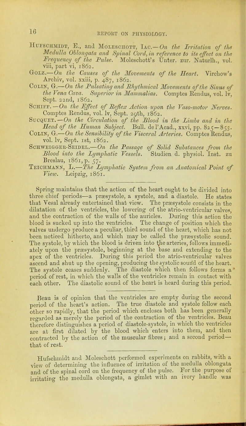 KEPOllT ON PHYSIOLOGY. Htosohmedt, E., and Molesciiott, Iac— On the Irritation of lite Medulla Oblonr/ala and Spinal Cord, in reference to its effect on the •equency of the Pulse. Moleschott's Unter. zur. Naturlh., vol. viii, part vi, 1862. Golz.—On the Causes of the Movements of the Heart. Virchow's Archiv, vol. xxiii, p. 487, 1862. Colin, G.—On the Pulsating and Rhythmical Movements of the Sinus of the Vena Cava. Superior in Mammalias. Comptes llendus, vol. lv, Sept. 22nd, 1862. Schiff. — On the Effect of Reflex Action upon the Vaso-motor Nerves. Comptes llendus, vol. lv, Sept. 29th, 1862. Sucquet.—On the Circulation of the Blood in the Limls and in the Head of the Human Subject. Bull, del'Acad., xxvi, pp. 825—853. Colin, G.—On the Sensibility of the Visceral Arteries. Comptes Rendus, vol. lv, Sept. 1st, 1862. Schweigger-Seidel.—On the Passage of Solid Substances from the Blood into the Lymphatic Vessels. Studien d. physiol. Inst, zu Breslau, 1861, p. 57. Teichmann, L.—The Lymphatic System from an Anatomical Point of View. Leipzig, 1861. Spring maintains that the action of the heart ought to be divided into three chief periods—a presystole, a systole, and a diastole. He states that Vesal already entertained that view. The presystole consists in the dilatation of the ventricles, the lowering of the atrio-ventricular valves, and the contraction of the walls of the auricles. During this action the blood is sucked up into the ventricles. The change of position which the valves undergo produce a peculiar, third sound of the heart, which has not been noticed hitherto, and which may be called the presystolic sound. The systole, by which the blood is driven into tyie arteries, follows immedi- ately upon the prsesystole, beginning at the base and extending to the apex of the ventricles. During this period the atrio-ventricular valves ascend and shut up the opening, producing the systolic sound of the heart. The systole ceases suddenly. The diastole which then follows forms a period of rest, in which the walls of the ventricles remain in contact with each other. The diastolic sound of the heart is heard during this period. Beau is of opinion that the ventricles are empty during the second period of the heart's action. The true diastole and systole follow each other so rapidly, that the period which encloses both has been generally regarded as merely the period of the contraction of the ventricles. Beau therefore distinguishes a period of diastole-systole, in which the ventricles are at first dilated by the blood which enters into them, and then contracted by the action of the muscular fibres; and a second period— that of rest. Hufschmidt and Moleschott performed experiments on rabbits, with a view of determining the influence of irritation of the medulla oblongata and of the spinal cord on the frequency of the pulse. For the purpose of irritating the medulla oblongata, a gimlet with an ivory handle was