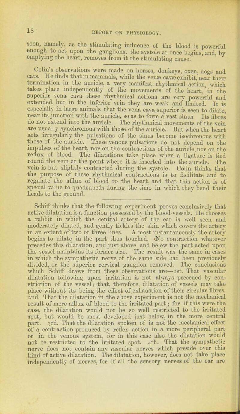 soon, namely, as the stimulating influence of the blood is powerful enough to act upon the ganglions, the systole at once begins, and by emptying the heart, removes from it the stimulating cause. ' Colin's observations were made on horses, donkeys, oxen, dogs and cats. He finds that in mammals, while the ven© cava? exhibit, near their termination in the auricle, a very manifest rhythmical action, which takes place independently of the movements of the heart, in the Buperior vena cava these rhythmical actions are very powerful and extended, but in the inferior vein they are weak and limited. It is especially in large animals that the vena cava superior is seen to dilate, near its junction with the auricle, so as to form a vast sinus. Its fibres do not extend into the auricle. The rhythmical movements of the vein are usually synchronous with those of the auricle. But when the heart acts irregularly the pulsations of the sinus become isochronous with those of the auricle. These venous pulsations do not depend on the impulses of the heart, nor on the contractions of the auricle, nor on the reflux of blood. The dilatations take place when a ligature is tied round the vein at the point where it is inserted into the auricle. The vein is but slightly contracted during the systole. Colin thinks that the purpose of these rhythmical contractions is to facilitate and to regulate the afflux of blood to the heart, and that this action is of special value to quadrupeds during the time in which they bend their heads to the ground. Schiff thinks that the following experiment proves conclusively that active dilatation is a function possessed by the blood-vessels. He chooses a rabbit in which the central artery of the ear is well seen and moderately dilated, and gently tickles the skin which covers the artery in an extent of two or three lines. Almost instantaneously the artery begins to dilate in the part thus touched. 'No contraction whatever precedes this dilatation, and just above and below the part acted upon the vessel maintains its former size. The result was the same in cases in which the sympathetic nerve of the same side had been previously divided, or the superior cervical ganglion removed. The conclusions which SchhT draws from these observations are—ist. That vascular dilatation following upon irritation is not always preceded by con- striction of the vessel; that, therefore, dilatation of vessels may take place without its being the effect of exhaustion of their circular fibres, and. That the dilatation in the above experiment is not the mechanical result of mere afflux of blood to the irritated part; for if this were the case, the dilatation would not be so well restricted to the irritated spot, but would be most developed just below, in the more central part. 3rd. That the dilatation spoken of is not the mechanical effect of a contraction produced by reflex action in a more peripheral part or in the venous system, for in this case also the dilatation would not be restricted to the irritated spot. 4th. That the sympathetic nerve does not contain any vascular nerves which preside over this kind of active dilatation. The dilatation, however, does not take place independently of nerves, for if all the sensory nerves of the ear are