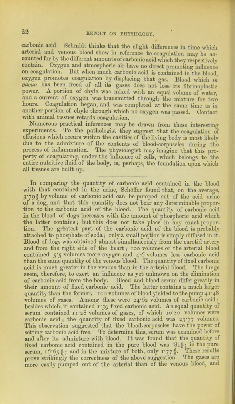 carbonic acid. Schmidt thinks that the slight differences in time which arterial and venous blood show in reference to coagulation may be ac- counted for by the different amounts of carbonic acid which they respectively contain. Oxygen and atmospheric air have no direct promoting influence on coagulation. But when much carbonic acid is contained in the blood, oxygen promotes coagulation by displacing that gas. Blood which in vacuo has been freed of all its gases does not lose its fibrinoplastic power. A portion of chyle was mixed with an equal volume of water, and a current of oxygen was transmitted through the mixture for two hours. Coagulation began, and was completed at the same time as in another portion of chyle through which no oxygen was passed. Contact with animal tissues retards coagulation. Numerous practical inferences may be drawn from these interesting experiments. To the pathologist they suggest that the coagulation of effusions which occurs within the cavities of the living body is most likely due to the admixture of the contents of blood-corpuscles during the process of inflammation. The physiologist may imagine that this pro- perty of coagulating, under the influence of cells, which belongs to the entire nutritive fluid of the body, is, perhaps, the foundation upon which all tissues are built up. In comparing the quantity of carbonic acid contained in the blood with that contained in the urine, Schoffer found that, on the average, 3'79$ by volume of carbonic acid can be pumped out of the acid urine of a dog, and that this quantity does not bear any determinable propor- tion to the carbonic acid of the blood. The quantity of carbonic acid in the blood of dogs increases with the amount of phosphoric acid which the latter contains ; but this does not take place in any exact propor- tion. The greatest part of the carbonic acid of the blood is probably attached to phosphate of soda; only a small portion is simply diffused in it. Blood of dogs was obtained almost simultaneously from the carotid artery and from the right side of the heart; 100 volumes of the arterial blood contained 5*5 volumes more oxygen and 4*6 volumes less carbonic acid than the same quantity of the venous blood. The quantity of fixed carbonic acid is much greater in the venous than in the arterial blood. The lungs seem, therefore, to exert an influence as yet unknown on the elimination of carbonic acid from the body. Blood and blood-serum differ greatly in their amount of fixed carbonic acid. The latter contains a much larger quantity than the former. 100 volumes of blood yielded to the pump 41 48 volumes of gases. Among these were 24*62 volumes of carbonic acid; besides which, it contained 1-59 fixed carbonic acid. An equal quantity of serum contained 11*28 volumes of gases, of which 10*20 volumes were carbonic acid; the quantity of fixed carbonic acid was 23*77 volumes. This observation suggested that the blood-corpuscles have the power of setting carbonic acid free. To determine this, serum was examined before and after its admixture with blood. It was found that the quantity of fixed carbonic acid contained in the pure blood was *8ig ; in the pure serum, 16*65$; an^ m tne mixture of both, only 177 §. These results prove strikingly the correctness of the above suggestion. The gases are more easily pumped out of the arterial than of the venous blood, and