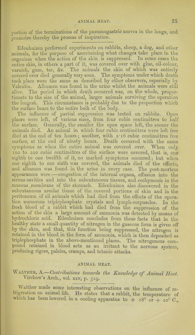 portion of the terminations of the pneurnogastric nerves in the lungs, and promotes thereby the process of inspiration. Edenhuizen performed experiments on rabbits, sheep, a dog, and other animals, for the purpose of ascertaining what changes take place in the organism when the action of the skin is suppressed. In some cases the entire skin, in others a part of it, was covered over with glue, oil-colour, varnish, gum, tar, &c. The animals the skin of which was entirely covered over died generally very soon. The symptoms under which death took place were the same as described by other observers, especially by Valentin. Albumen was found in the urine whilst the animals were still alive. The period in which death occurred was, on the whole, propor- tionate to the size of the animal, larger animals surviving the operation the longest. This circumstance is probably due to the proportion which the surface bears to the entire bulk of the body. The influence of partial suppression was tested on rabbits. Open places were left, of various sizes, from four cubic centimetres to half the surface. Generally, the smaller the open space left, the sooner the animals died. An animal in which four cubic centimetres were left free died at the end of ten hours ; another, with a-i6 cubic centimetres free surface, at the end of ninety hours. Death occurred with the same symptoms as when the entire animal was covered over. When only 100 to 200 cubic centimetres of the surface were covered, that is, one eighth to one twelfth of it, no marked symptoms occurred; but when one eighth to one sixth was covered, the animals died of the effects, and albumen was found. in the urine in every case. The post-mortem appearances were:—congestion of the internal organs, effusion into the serous cavities and into the subcutaneous tissues, and. ecchymosis in the mucous jnembrane of the stomach. Edenhuizen also discovered in the subcutaneous areolar tissue of the covered portions of skin and in the peritoneum of all animals which had died from the effects of the opera- tion numerous triplephosphate crystals and lymph-corpuscles. In the fresh blood of a rabbit which had died from the suppression of the action of the skin a large amount of ammonia was detected by means of hydrochloric acid. Edenhuizen concludes from these facts that in the healthy state a small quantity of nitrogen in the gaseous form is given off by the skin, and that, this function being suppressed, the nitrogen is retained in the blood in the form of ammonia, which is then deposited as triplephosphate in the above-mentioned places. The nitrogenous com- pound retained in blood acts as an irritant to the nervous system, producing rigors, palsies, cramps, and tetanic attacks. ANIMAL HEAT. AValthee, A..—Contributions towards the Knowledge of Animal Heat. Virchow's Arch., vol. xxv, p. 519. Walther made some interesting observations on the influence of re- frigeration on animal life. He states that a rabbit, the temperature of which has been lowered in a cooling apparatus to + 180 or + 10° C,