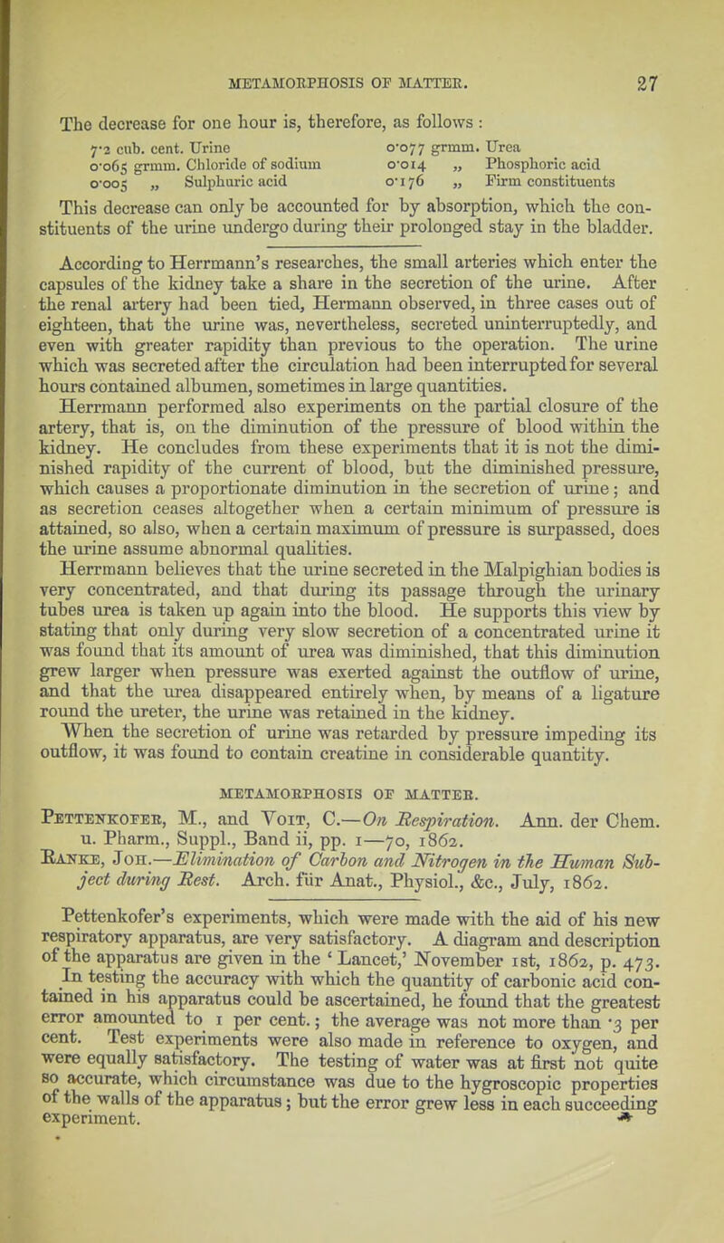 The decrease for one hour is, therefore, as follows : 7-2 cub. cent. Urine 0-077 grmm. Urea 0-065 grniin. Chloride of sodium 0-014 „ Phosphoric acid 0-005 „ Sulphuric acid o-176 „ Firm constituents This decrease can only be accounted for by absorption, which the con- stituents of the urine undergo during their prolonged stay in the bladder. According to Herrmann's researches, the small arteries which enter the capsules of the kidney take a share in the secretion of the urine. After the renal artery had been tied, Hermann observed, in three cases out of eighteen, that the urine was, nevertheless, secreted uninterruptedly, and even with greater rapidity than previous to the operation. The urine which was secreted after the circulation had been interrupted for several hours contained albumen, sometimes in large quantities. Herrmann performed also experiments on the partial closure of the artery, that is, on the diminution of the pressure of blood within the kidney. He concludes from these experiments that it is not the dimi- nished rapidity of the current of blood, but the diminished pressure, which causes a proportionate diminution in the secretion of urine; and as secretion ceases altogether when a certain minimum of pressure is attained, so also, when a certain maximum of pressure is surpassed, does the urine assume abnormal qualities. Herrmann believes that the urine secreted in the Malpighian bodies is very concentrated, and that during its passage through the urinary tubes urea is taken up again into the blood. He supports this view by Btating that only during very slow secretion of a concentrated urine it was found that its amount of urea was diminished, that this diminution grew larger when pressure was exerted against the outflow of urine, and that the urea disappeared entirely when, by means of a ligature round the ureter, the urine was retained in the kidney. When the secretion of urine was retarded by pressure impeding its outflow, it was found to contain creatine in considerable quantity. METAMORPHOSIS OF MATTER. Pettenkofer, M., and Voit, C—On Respiration. Ann. der Chem. u. Pharm., Suppl., Band ii, pp. 1—70, 1862. Eanke, J oh.—Elimination of Carbon and Nitrogen in the Human Sub- ject during Best. Arch, fur Anat., Physiol., &c, July, 1862. Pettenkofer's experiments, which were made with the aid of his new respiratory apparatus, are very satisfactory. A diagram and description of the apparatus are given in the ' Lancet,' November 1st, 1862, p. 473. In testing the accuracy with which the quantity of carbonic acid con- tained in his apparatus could be ascertained, he found that the greatest error amounted to 1 per cent.; the average was not more than -3 per cent. Test experiments were also made in reference to oxygen, and were equally satisfactory. The testing of water was at first not quite so accurate, which circumstance was due to the hygroscopic properties of the walls of the apparatus; but the error grew less in each succeeding experiment. *