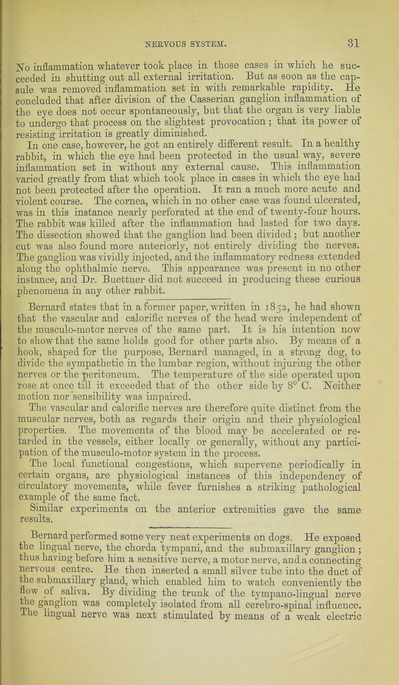 JNo inflammation whatever took place in those cases in which he suc- ceeded in shutting out all external irritation. But as soon as the cap- sule was removed inflammation set in with remarkable rapidity. He concluded that after division of the Casserian ganglion inflammation of the eye does not occur spontaneously, but that the organ is very liable to undergo that process on the slightest provocation ; that its power of resisting irritation is greatly diminished. In one case, however, he got an entirely different result. In a healthy rabbit, in which the eye had been protected in the usual way, severe inflammation set in without any external cause. This inflammation varied greatly from that which took place in cases in which the eye had not been protected after the operation. It ran a much more acute and violent course. The cornea, which in no other case was found ulcerated, was in this instance nearly perforated at the end of twenty-four hours. The rabbit was killed after the inflammation had lasted for two days. The dissection showed that the ganglion had been divided ; but another cut was also found more anteriorly, not entirely dividing the nerves. The ganglion was vividly injected, and the inflammatory redness extended along the ophthalmic nerve. This appearance was present in no other instance, and Dr. Buettner did not succeed in producing these curious phenomena in any other rabbit. Bernard states that in a former paper, written in 185a, he had shown that the vascular and calorific nerves of the head were independent of the musculo-motor nerves of the same part. It is his intention now to show that the same holds good for other parts also. By means of a hook, shaped for the purpose, Bernard managed, in a strong dog, to divide the sympathetic in the lumbar region, without injuring the other nerves or the peritoneum. The temperature of the side operated upon rose at once till it exceeded that of the other side by 8° 0. Neither motion nor sensibility was impaired. The vascular and calorific nerves are therefore quite distinct from the muscular nerves, both as regards their origin and their physiological properties. The movements of the blood may be accelerated or re- tarded in the vessels, either locally or generally, without any partici- pation of the musculo-motor system in the process. The local functional congestions, which supervene periodically in certain organs, are physiological instances of this independency of circulatory movements, while fever furnishes a striking pathological example of the same fact. Similar experiments on the anterior extremities gave the same results. Bernard performed some very neat experiments on dogs. He exposed the lingual nerve, the chorda tympani, and the submaxillary ganglion; thus having before him a sensitive nerve, a motor nerve, and a connecting nervous centre. He then inserted a small silver tube into the duct of the submaxillary gland, which enabled him to watch conveniently the flow of saliva. By dividing the trunk of the tympano-lingual nerve the ganglion was completely isolated from all cerebro-spinal influence. I ho lingual nerve was next stimulated by means of a weak electric