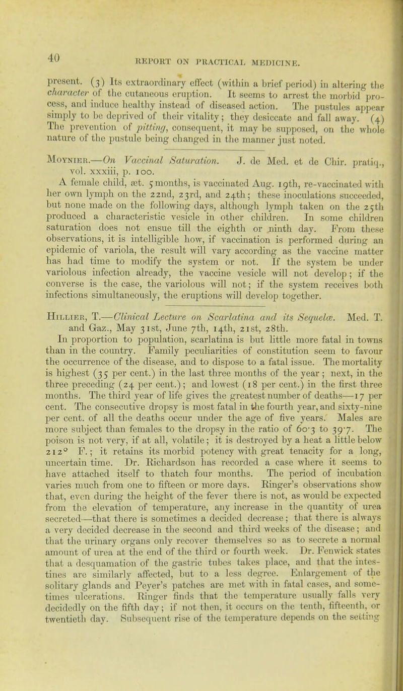 ID present. (3 ) Its extraordinary effect (within a brief period) in altering the character of the cutaneous eruption. It seems to arrest the morbid pro- cess, and induce healthy instead of diseased action. The pustules appear simply to be deprived of their vitality; they desiccate and fall away. (4) The prevention of pitting, consequent, it may be supposed, on the whole nature of the pustule being changed in the manner jusi noted. Moynikh.—On Vaccinal Saturation. J. de Med. et de Chir. prathp, wxiii, p. 100. A female child, a;t. 5 months, is vaccinated Aug. 19th, re-vaccinated with her own lymph on the zznd, 23rd, and 24th; these inoculations succeeded, but none made on the following days, although lymph taken on the 25th produced a characteristic vesicle in other children. In some children saturation does not ensue till the eighth or .ninth day. From these observations, it is intelligible bow, if vaccination is performed during an epidemic of variola, the result will vary according as the vaccine matter has had time to modify the system or not. If the system be under variolous infection already, the vaccine vesicle will not develop; if the converse is the case, the variolous will not; if the system receives both infections simultaneously, the eruptions mil develop together. Hillier, T.—Clinical Lecture on Scarlatina and its Sequela;. Med. T. and Gaz., May 31st, June 7th, 14th, 21st, 28th. In proportion to population, scarlatina is but little more fatal in towns than in the country. Family peculiarities of constitution seem to favour the occurrence of the disease, and to dispose to a fatal issue. The mortality is highest (35 per cent.) in the last three months of the year; next, in the three preceding (24 per cent.); and lowest (18 per cent.) in the first three months. The third year of life gives the greatest number of deaths—17 per cent. The consecutive dropsy is most fatal in the fourth year, and sixty-nine per cent, of all the deaths occur under the age of five years. Males are more subject than females to the dropsy in the ratio of 60-3 to 39/7. The poison is not very, if at all, volatile; it is destroyed by a heat a little below 2120 F.; it retains its morbid potency with great tenacity for a long, uncertain time. Dr. Eichardson has recorded a case where it seems to have attached itself to thatch four months. The period of incubation varies much from one to fifteen or more days. Einger's observations show that, even during the height of the fever there is not, as would be expected from the elevation of temperature, any increase in the quantity of urea secreted—that there is sometimes a decided decrease; that there is always a very decided decrease in the second and third weeks of the disease; and that the urinary organs only recover themselves so as to secrete a normal amount of urea at the end of the third or fourth week. Dr. Fenwiek states thai a desquamation of the gastric tubes takes place, and that the intes- tines are similarly affected, but to a less degree. Enlargement of the solitary glands and Peyer's patches are met with in fatal cases, and some- times ulcerations. Einger finds that the temperature usually falls very decidedly on the fifth day; if not then, it occurs on the tenth, fifteenth, or twentieth day. Subsequent rise of the temperature depends on the Betting