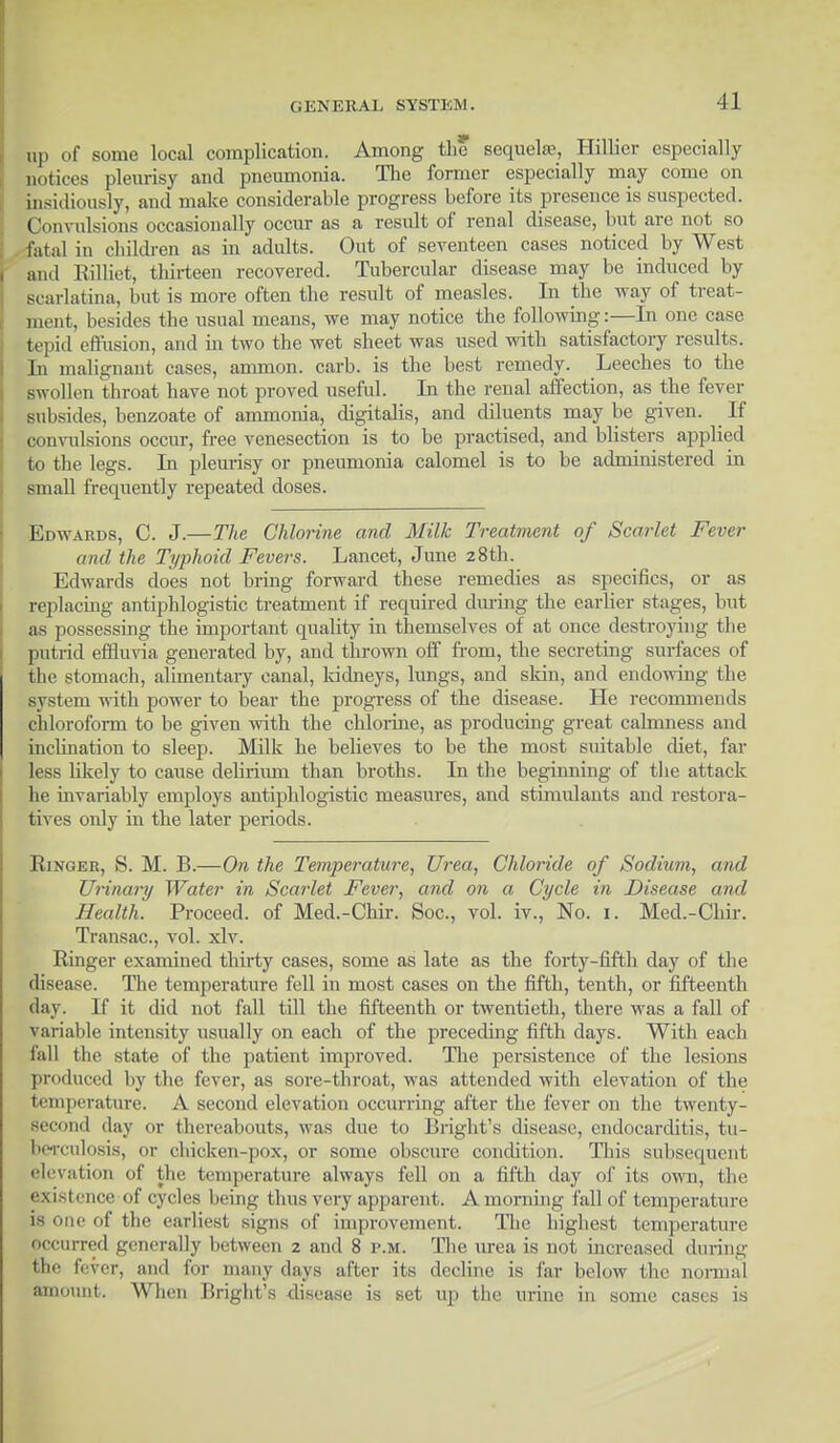 up of some local complication. Among the sequela?, Hillier especially notices pleurisy and pneumonia. The former especially may come on insidiously, and make considerable progress before its presence is suspected. Convulsions occasionally occur as a result of renal disease, hut are not so fatal in children as in adults. Out of seventeen cases noticed by West and Rilliet, thirteen recovered. Tubercular disease may be induced by scarlatina, but is more often the result of measles. In the way of treat- ment, besides the usual means, we may notice the following:—In one case tepid effusion, and in two the wet sheet was used with satisfactory results. In malignant cases, ammon. carb. is the best remedy. Leeches to the swollen throat have not proved useful. In the renal affection, as the fever subsides, benzoate of ammonia, digitalis, and diluents may be given. If convulsions occur, free venesection is to be practised, and blisters applied to the legs. In pleurisy or pneumonia calomel is to be administered in small frequently repeated doses. Edwards, C. J.—The Chlorine and Milk Treatment of Scarlet Fever and the Typhoid Fevers. Lancet, June 28th. Edwards does not bring forward these remedies as specifics, or as replacing antiphlogistic treatment if required during the earlier stages, but as possessing the important quality in themselves of at once destroying the putrid effluvia generated by, and thrown off from, the secreting surfaces of the stomach, alimentary canal, kidneys, lungs, and skin, and endowing the system with power to bear the progress of the disease. He recommends chloroform to be given with the chlorine, as producing great calmness and inclination to sleep. Milk he believes to be the most suitable diet, far less likely to cause dehrium than broths. In the beginning of the attack he invariably employs antiphlogistic measures, and stimulants and restora- tives only in the later periods. Ringer, S. M. B.—On the Temperature, Urea, Chloride of Sodium, and Urinary Water in Scarlet Fever, and on a Cycle in Disease and Health. Proceed, of Med.-Chir. Soc, vol. iv., No. 1. Med.-Chir. Transac, vol. xlv. Ringer examined thirty cases, some as late as the forty-fifth day of the disease. The temperature fell in most cases on the fifth, tenth, or fifteenth day. If it did not fall till the fifteenth or twentieth, there was a fall of variable intensity usually on each of the preceding fifth days. With each fall the state of the patient improved. The persistence of the lesions produced by the fever, as sore-throat, was attended with elevation of the temperature. A second elevation occurring after the fever on the twenty - second day or thereabouts, was due to Bright's disease, endocarditis, tu- berculosis, or chicken-pox, or some obscure condition. This subsequent elevation of the temperature always fell on a fifth day of its own, the existence of cycles being thus very apparent. Amorning fall of temperature is one of the earliest signs of improvement. The highest temperature occurred generally between 2 and 8 p.m. The urea is not increased during fever, and for many days after its decline is far below the normal amount. When Bright's disease is set up the urine in some cases is