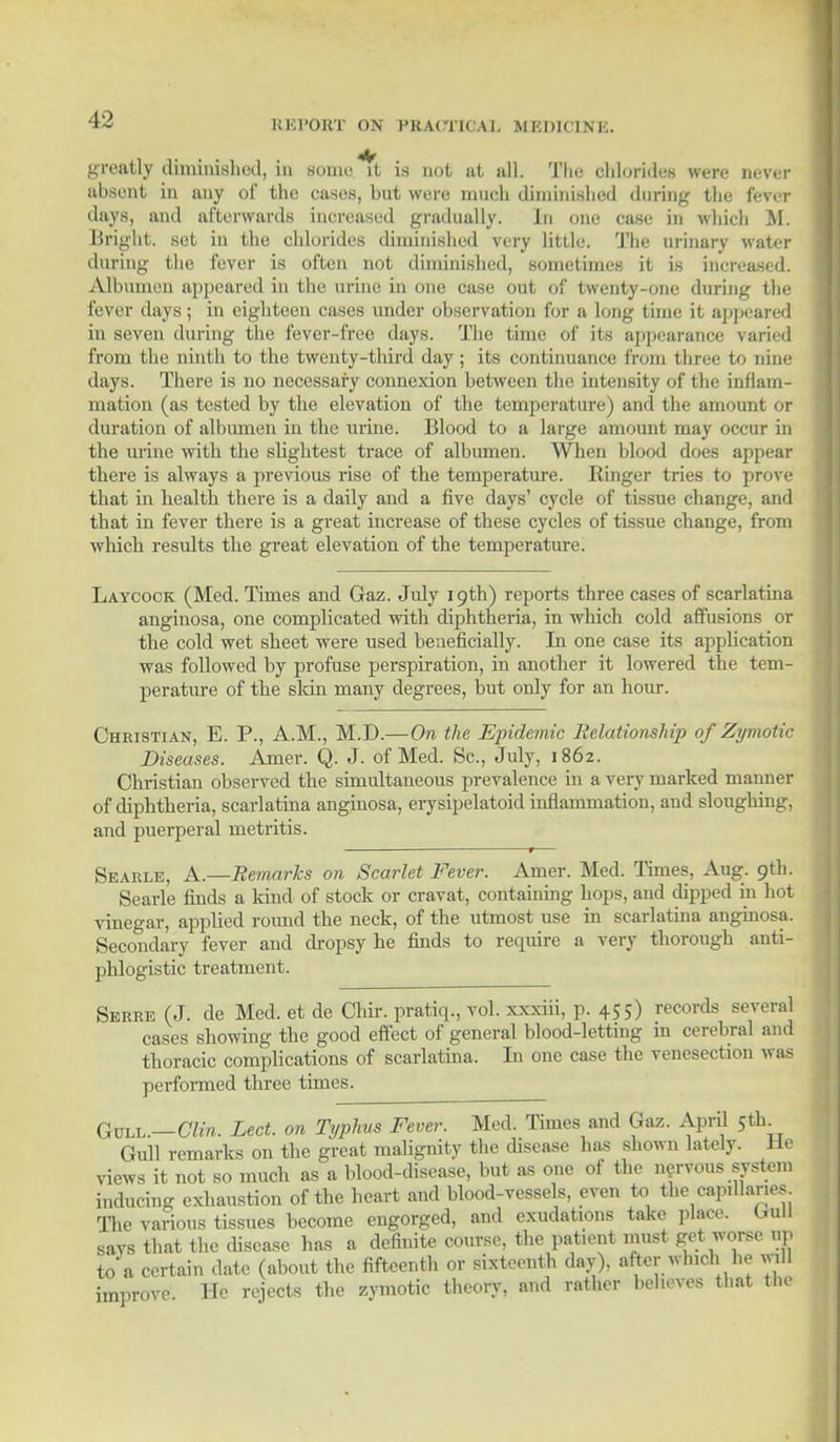 greatly diminished, in sonic it is not at all. The chlorides were never absent in any of the eases, but were much diminished during the fever days, and afterwards increased gradually. In one case in which M. Bright, set in the chlorides diminished very little. The urinary water during the fever is often not diminished, sometimes it is increased. Albumen appeared in the urine in one case out of twenty-one during the fever days; in eighteen cases under observation for a long time it appeared in seven during the fever-free days. The time of its appearance varied from the ninth to the twenty-third day ; its continuance from three to nine days. There is no necessary connexion between the intensity of the inflam- mation (as tested by the elevation of the temperature) and the amount or duration of albumen in the urine. Blood to a large amount may occur in the urine with the slightest trace of albumen. When blood does appear there is always a previous rise of the temperature. Ringer tries to prove that in health there is a daily and a five days' cycle of tissue change, and that in fever there is a great increase of these cycles of tissue change, from which results the great elevation of the temperature. Laycock (Med. Times and Gaz. July 19th) reports three cases of scarlatina anginosa, one complicated with diphtheria, in which cold affusions or the cold wet sheet were used beneficially. In one case its application was followed by profuse perspiration, in another it lowered the tem- perature of the skin many degrees, but only for an hour. Christian, E. P., A.M., M.D.— On the Epidemic Relationship of Zymotic Diseases. Amer. Q. J. of Med. Sc., July, 1862. Christian observed the simultaneous prevalence in a very marked manner of diphtheria, scarlatina anginosa, erysipelatoid inflammation, and sloughing, and puerperal metritis. »— Searle, A.—Remarks on Scarlet Fever. Amer. Med. Times, Aug. 9th. Searle finds a kind of stock or cravat, containing hops, and dipped in hot vinegar, applied round the neck, of the utmost use in scarlatiua anginosa. Secondary fever and dropsy he finds to require a very thorough anti- phlogistic treatment. Serre (J. de Med. et de Chir. pratiq., vol. xxxiii, p. 455) records several cases showing the good effect of general blood-letting 111 cerebral and thoracic complications of scarlatiua. In one case the venesection was performed three times. GrtaL.—GIU. Led. on Typhus Fever. Med. Times and Gaz. April 5th^ Gull remarks on the great malignity the disease has shown lately. He views it not so much as a blood-disease, but as one of the nervous system inducing exhaustion of the heart and blood-vessels, even to the capillaries. The various tissues become engorged, and exudations take place. Gull says that the disease has a definite course, the patient must get worse ap to a certain date (about the fifteenth or sixteenth day), after which he will improve. He rejects the zymotic theory, and rather behoves that the