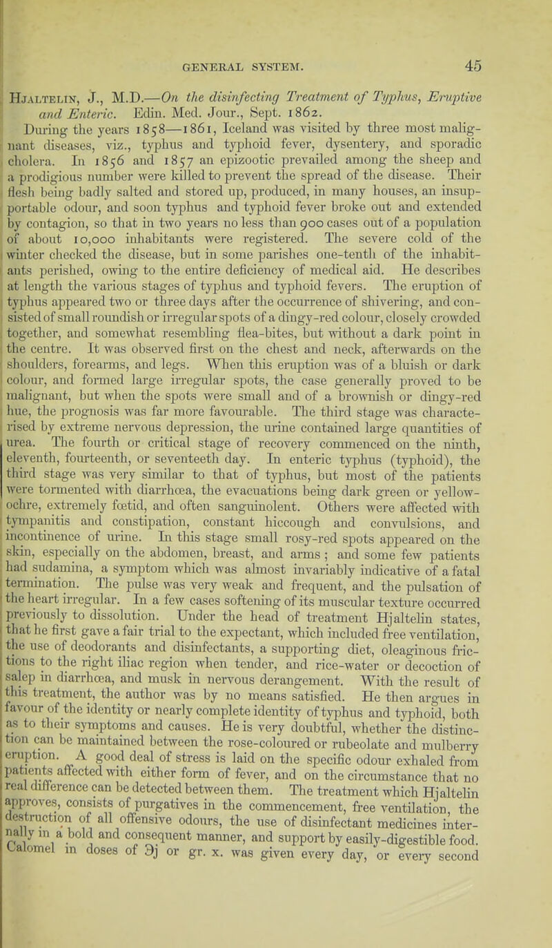 Hjaltelin, J., M.D.—On the disinfecting Treatment of Typhus, Eruptive and Enteric. Edin. Med. Jour., Sept. 1862. During the years 1858—1861, Iceland was visited by three most malig- nant diseases, viz., typhus and typhoid fever, dysentery, and sporadic cholera. In 1856 and 1857 an epizootic prevailed among the sheep and a prodigious number were killed to prevent the spread of the disease. Their flesh being badly salted and stored up, produced, in many houses, an insup- portable odour, and soon typhus and typhoid fever broke out and extended by contagion, so that in two years no less than 900 cases out of a population of about 10,000 inhabitants were registered. The severe cold of the winter checked the disease, but in some parishes one-tenth of the inhabit- ants perished, owing to the entire deficiency of medical aid. He describes at length the various stages of typhus and typhoid fevers. The eruption of typhus appeared two or three days after the occurrence of shivering, and con- sisted of small roundish or irregular spots of a dingy-red colour, closely crowded : together, and somewhat resembling flea-bites, but without a dark point in the centre. It was observed first on the chest and neck, afterwards on the ■ shoulders, forearms, and legs. When this eruption was of a bluish or dark l colour, and formed large irregular spots, the case generally proved to be malignant, but when the spots were small and of a brownish or dingy-red 1 hue, the prognosis was far more favourable. The third stage was characte- | rised by extreme nervous depression, the urine contained large quantities of urea. The fourth or critical stage of recovery commenced on the ninth, eleventh, fourteenth, or seventeeth day. In enteric typhus (typhoid), the third stage was very similar to that of typhus, but most of the patients wi re tormented with diarrhoea, the evacuations being dark green or yellow- ochre, extremely foetid, and often sangiunolent. Others were affected with tympanitis and constipation, constant hiccough and convulsions, and incontinence of mine. In this stage small rosy-red spots appeared on the skm, especially on the abdomen, breast, and arms ; and some few patients had sudamina, a symptom which was ahnost invariably indicative of a fatal termination. The pulse was very weak and frequent, and the pulsation of the heart irregular. In a few cases softening of its muscular texture occurred previously to dissolution. Under the head of treatment Hjaltelin states, that he first gave a fair trial to the expectant, which included free ventilation, ilir use of deodorants and disinfectants, a supporting diet, oleaginous fric- tions to the right iliac region when tender, and rice-water or decoction of salcp ui diarrhoea, and musk in nervous derangement. With the result of this treatment, the author was by no means satisfied. He then argues in favour of the identity or nearly complete identity of typhus and typhoid, both as to their symptoms and causes. He is very doubtful, whether the distinc- tion can be maintained between the rose-coloured or rubeolate and mulberry eruption. A good deal of stress is laid on the specific odour exhaled from parents affected with either form of fever, and on the circumstance that no real difference can be detected between them. The treatment which Hjaltelin approves, consists of purgatives in the commencement, free ventilation the destruction of all offensive odours, the use of disinfectant medicines inter- nally 111 a bold and consequent manner, and support by easily-digestible food, calomel in doses of 9j or gr. x. was given every day, or every second