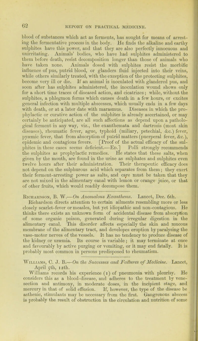 blood of substances which act as fomients, lias sought for means of arrest- ing the fermentative process in the body. He finds the alkaline and earthy Sulphites have this power, and that they are also perfectly innocuous and iinirritating. Animals' bodies, who have had sulphites administered to them before death, resist decomposition longer than those of animals who have taken none. Animals dosed with sulphites resist the morbific influence of pus, putrid blood, or glanders fluid injected into their reins, while others similarly treated, with the exception of the protecting sulplutes, become very ill or die. If an animal is inoculated with glandered pus, and soon after has sulphites administered, the inoculation wound shows only for a short time traces of diseased action, and cicatrizes; while, without the sulphites, a phlegmon forms which causes death in a few hours, or excites general infection with multiple abscesses, which usually ends in a few days with death, or at a later date with marasmus. Diseases in which the pro- phylactic or curative action of the sulphites is already ascertained, or may certainly be anticipated, are all such affections as depend upon a patholo- gical ferment in any way, viz., the exanthemata and dartrosis (most skin diseases), rheumatic fever, ague, typhoid (miliary, petechial, &c.) fever, pya?mic fever, that from absorption of putrid matters (puerperal fever, &c), epidemic and contagious fevers. [Proof of the actual efficacy of the sul- phites hi these cases seems deficient.—Ed.] Polli strongly recommends the sulphites as prophylactic remedies. He states that these salts, when given by the mouth, are found in the urine as sulphates and sulphites even twelve hours after their administration. Their therapeutic efficacy does not depend on the sulphurous acid which separates from them; they exert their ferment-arresting power as salts, and care must be taken that they are not mixed in the alimentary canal with lemon or orange juice, or that of other fruits, which would readily decompose them. Richardson, B. W.—On Anomalous Exanthems. Lancet, Dec. 6th. Richardson directs attention to certain ailments resembling more or less closely scarlet-fever or measles, but yet idiopathic and non-contagious. He thinks there exists an unknown fomi of accidental disease from absorption of some organic poison, generated during irregular digestion in the alimentary canal. This disorder affects especially the skin and mucous membrane of the alimentary tract, and developes eruption by paralysing the vaso-motor nerves of the vessels. It has no tendency to produce disease of the kidney or urajmia. Its course is variable; it may terminate at once and favourably by active purging or vomiting, or it may end fatally. It is probably most common in persons predisposed to rheiunatism. Williams, C. J. B.—On the Successes and Failures of Medicine. Lancet, April 5th, 12th. Williams records his experience (1) of pneumonia with pleurisy. He considers this as a blood-disease, and adheres to the treatment by vene- section and antimony, in moderate doses, in the incipient stage, and mercury in that of solid effusion. If, however, the type of the disease be asthenic, stimulants may be necessary from the first. Gangrenous abscess is probably the result of obstruction in the circulation and nutrition of some