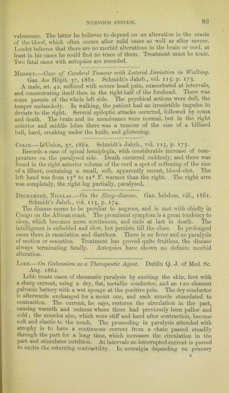 valescence. The latter he believes to depend on an alteration in the crasis of the blood, which often occurs after mild cases as well as after severe. Leudet believes tbat there are no morbid alterations in the brain or cord, at least in his cases he could find no trace of them. Treatment must be tonic. Two fatal cases with autopsies are recorded. Mesnet.—Case of Cerebral Tumour with Lateral Deviation in Walking. Gaz. des Hopit. 37, 1862. Schmidt's Jahrb., vol. 115. p. 173. A male, aet. 42, suffered with severe head pain, exacerbated at intervals, and concentrating itself then in the right half of the forehead. There was some paresis of the whole left side. The psychical actions were dull, the temper melancholy. In walking, the patient had an irresistible impulse to deviate to the right. Several epileptic attacks occurred, followed by coma and death. The brain and its membranes were normal, but in the right anterior and middle lobes there was a tumour of the size of a billiard ball, hard, creaking under the knife, and glistening. Colin.—L'Union, 37, 1862. Schmidt's Jahrb., vol. 115, p. 173. Kecords a case of spinal hemiplegia, with considerable increase of tem- perature on the paralysed side. Death occurred suddenly, and there was found in the right anterior column of the cord a spot of softening of the size of a filbert, containing a small, soft, apparently recent, blood-clot. The left hand was from 130 to 210 F. warmer than the right. The right arm was completely, the right leg partially, paralysed. Dechambre, Nicolas.—On the Sleep-disease. Gaz. hebdom. viii., 1861. Schmidt's Jahrb., vol. 115, p. 174. Hie disease seems to be peculiar to negroes, and is met with chiefly in Congo on the African coast.' The prominent symptom is a great tendency to sleep, which becomes more continuous, and ends at last in death. The intelligence is enfeebled and slow, but persists till the close. In prolonged cases there is emaciation and diarrhoea. There is no fever and no paralysis of motion or sensation. Treatment has proved quite fruitless, the disease always terminating fatally. Autopsies have shown no definite morbid alteration. Lobb.—On Galvanism as a Therapeutic Agent. Dublin Q. J. of Med. Sc. Aug. 1862. Lobb treats cases of rheumatic paralysis by exciting the skin, first with a sharp current, using a dry, flat, metallic conductor, and an 120-element galvanic battery with a wet sponge at the positive pole. The dry conductor is afterwards exchanged for a moist one, and each muscle stimulated to contraction. The current, he says, restores the circulation in the part, causing warmth and redness where there had previously been pallor and cold; the muscles also, which were stiff and hard after contraction, become soft and elastic to the touch. The proceeding in paralysis attended with atrophy is to have a continuous current from a chain passed steadily throngl the part for a long time, which increases the circulation in the part and stimulates nutrition. At intervals an interrupted current is passed to excite the returning contractility. In neuralgia depending on primary