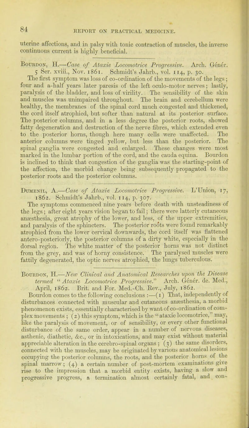 uterine affections, and in palsy with tonic contraction of muscles, the inverse continuous current is highly beneficial. Bourdon, H.—Case of Ataxia Locomotrice Progressive. Arch. Gener. 5 Ser. xviii., Nov. 1861. Schmidt's Jahrb., vol. 114, p. 30. The first symptom was loss of co-ordination of the movements of the legs; four and a-half years later paresis of the left oculo-motor nerves; lastly, paralysis of the bladder, and loss of virility. The sensibility of the skin and muscles was unimpaired throughout. The brain and cerebellum were healthy, the membranes of the spinal cord much congested and thickened, the cord itself atrophied, but softer than natural at its posterior surface. The posterior columns, and in a less degree the posterior roots, showed fatty degeneration and destruction of the nerve fibres, which extended even to the posterior horns, though here many cells were unaffected. The anterior columns were tinged yellow, but less than the posterior. The spinal ganglia were congested and enlarged. These changes were most marked in the lumbar portion of the cord, and the cauda equina. Bourdon is inclined to think that congestion of the ganglia was the starting-point of the affection, the morbid change being subsequently propagated to the posterior roots and the posterior columns. Dumenil, A.—Case of Ataxie Locomotrice Progressive. L'Union, 17, 1862. Schmidt's Jahrb., vol. 114, p. 307. The symptoms commenced nine years before death with unsteadiness of the legs; after eight years vision began to fail; there were latterly cutaneous anaesthesia, great atrophy of the lower, and less, of the upper extremities, and paralysis of the sphincters. The posterior roots were foimd remarkably atrophied from the lower cervical downwards, the cord itself was flattened antero-postei-iorly, the posterior columns of a dirty white, especially in the dorsal region. The white matter of the posterior horns was not distinct from the grey, and was of horny consistence. The paralysed muscles were fattily degenerated, the optic nerves atrophied, the lungs tuberculous. Bourdon, H.—New Clinical and Anatomical Researches upon the Disease termed  Ataxie Locomotrice Progressive. Arch. Gener. de. Med., April, 1862. Brit, and For. Med.-Ch. Rev., July, 1862. Bourdon comes to the following conclusions :—(1) That, independently of disturbances connected with muscular and cutaneous anaesthesia, a morbid phenomenon exists, essentially characterised by want of co-ordination of com- plex movements ; (2) this symptom, which is the  ataxie locomotrice, may, like the paralysis of movement, or of sensibility, or every other functional disturbance of the same order, appear in a number of nervous diseases, asthenic, diathetic, &c, or in intoxications, and may exist -without material appreciable alteration in the cerebrospinal organs ; (3) the same disorders, connected with the muscles, may be originated by various anatomical lesions occupying the posterior columns, the roots, and the posterior horns of the spinal marrow; (4) a certain number of post-mortem examinations give rise to the impression that a morbid entity exists, having a slow and progressive progress, a termination almost certainly fatal, and con-