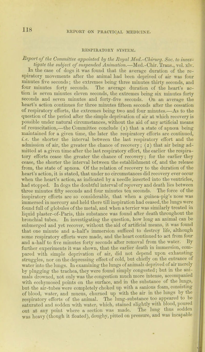 J [8 HE PORT ON PRACTICAL MEDICINE. RESPIRATORY SYSTEM. Report of the Committee appointed by the Royal Med.-Chirurg. Soc. to inves- tigate the subject of suspended Animation.—Med.-Chir. Traus., vol. xlv. In the case of dogs it was found that the average duration of the re- spiratory movements after the animal had heen deprived of air was four minutes five seconds; the extremes being three minutes thirty seconds, and four minutes forty seconds. The average duration of the heart's ac- tion is seven minutes eleven seconds, the extremes being six minutes forty seconds and seven minutes and forty-five seconds. On an average the heart's action continues for three minutes fifteen seconds after the cessation of respiratory efforts, the extremes being two and four minutes.—As to the question of the period after the simple deprivation of air at which recovery is possible under natural circumstances, without the aid of any artificial means of resuscitation,—the Committee conclude (i) that a state of apncea being maintained for a given time, the later the respiratory efforts are continued, i.e. the shorter the interval between the last respiratory effort and the admission of air, the greater the chance of recovery; (2) that air being ad- mitted at a given time after the last respiratory effort, the earlier the respira- tory efforts cease the greater the chance of recovery; for the earlier they cease, the shorter the interval between the establishment of, and the release from, the state of apnoea. Of the relation of recovery to the duration of the heart's action, it is stated, that under no circumstances did recovery ever occur when the heart's action, as indicated by a needle inserted into the ventricles, had stopped. In dogs the doubtful interval of recovery and death lies between three minutes fifty seconds and four minutes ten seconds. The force of the inspiratory efforts are so considerable, that when a guinea-pig's nose was immersed in mercury and held there till inspiration had ceased, the lungs were found full of globules of the metal, and when a terrier was similarly treated in liquid plaster-of-Paris, this substance was found after death throughout the bronchial tubes. In investigating the question, how long an animal can be submerged and yet recover, without the aid of artificial means, it was found that one minute and a-half s immersion sufficed to destroy life, although some respiratory efforts were made, and the heart continued to act from four and a-half to five minutes forty seconds after removal from the water. By further experiments it was shown, that the earlier death in immersion, com- pared with simple deprivation of air, did not depend upon exhausting struggles, nor on the depressing effect of cold, but chiefly on the entrance of water into the lungs. In examining the lungs of animals deprived of air merely by plugging the trachea, they were found simply congested; but in the ani- mals drowned, not only was the congestion much more intense, accompanied with ecchymosed points on the surface, and in the substance of the lungs, but the air-tubes were completely choked up with a sanious foam, consisting of blood, water, and mucus, churned up with the air in the lungs by the respiratory efforts of the animal. The lung-substance too appeared to be saturated and sodden with water, which, stained slightly witli blood, poured out at any point where a section was made. The lung thus sodden was heavy (though it floated), doughy, pitted on pressure, and was incapable