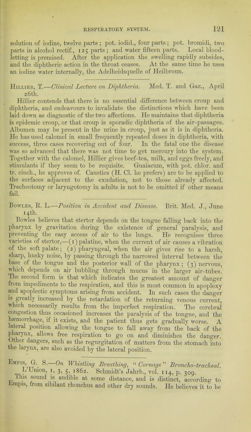 solution of iodine, twelve parts ; pot. iodid., four parts ; pot. bromidi, two parts in alcohol rectif., 125 parts; and water fifteen parts. Local blood- letting is premised. After the application the swelling rapidly subsides, and the diphtheric action in the throat ceases. At the same time he uses an iodine water internally, the Adelheidsquelle of Heilbroun. Hillier, T.—Clinical Lecture on Diphtheria. Med. T. and Gaz., April 26th. Hillier contends that there is no essential difference between croup and diphtheria, and endeavours to invalidate the distinctions which have been laid down as diagnostic of the two affections. He maintains that diphtheria is epidemic croup, or that croup is sporadic diphtheria of the air-passages. Albumen may be present in the urine in croup, just as it is in diphtheria. He has used calomel in small frequently repeated doses in diphtheria, with success, three cases recovering out of four. In the fatal one the disease was so advanced that there was not time to get mercury into the system. Together with the calomel, Hillier gives beef-tea, milk, and eggs freely, and stimulants if they seem to be requisite. Guaiacuin, with pot. chlor. and tr. cinch., he approves of. Caustics (H. CI. he prefers) are to be applied to the surfaces adjacent to the exudation, not to those already affected. Tracheotomy or laryngotomy in adults is not to be omitted if other means fail. Bowles, B. L.—Position in Accident and Disease. Brit. Med. J., June 14th. Bowles believes that stertor depends on the tongue falling back into the pharynx by gravitation during the existence of general paralysis, and preventing the easy access of air to the lungs. He recognises three varieties of stertor,—(1) palatine, when the current of air causes a vibration of the soft palate; (2) pharyngeal, when the air gives rise to a harsh, sharp, husky noise, by passing through the narrowed interval between the base of the tongue and the posterior wall of the pharynx ; (3) nervous, which depends on air bubbling through mucus in the larger air-tubes. The second form is that which indicates the greatest amoimt of danger from impediments to the respirat ion, and this is most common in apoplexy and apoplectic symptoms arising from accident. In such cases the danger is greatly increased by the retardation of the returning venous current, which necessarily results from the imperfect respiration. The cerebral congestion thus occasioned increases the paralysis of the tongue, and the hemorrhage, if it exists, and the patient thus gets gradually worse. A lateral position allowing the tongue to fall away from the back of the pharynx, allows free respiration to go on and diminishes the danger. Other dangers, such as the regurgitation of matters from the stomach into the larynx, are also avoided by the lateral position. Empis, a S.—On Whistling Breathing, « Carnage Broncho-tracheal. L Union, 1, 3, 5, 1862. Schmidt's Jahrb., vol. 114, p. 309. This sound is audible at some distance, and is distinct, according to JJJmpis, from sibdant rhonchus and other dry sounds. He believes it to be