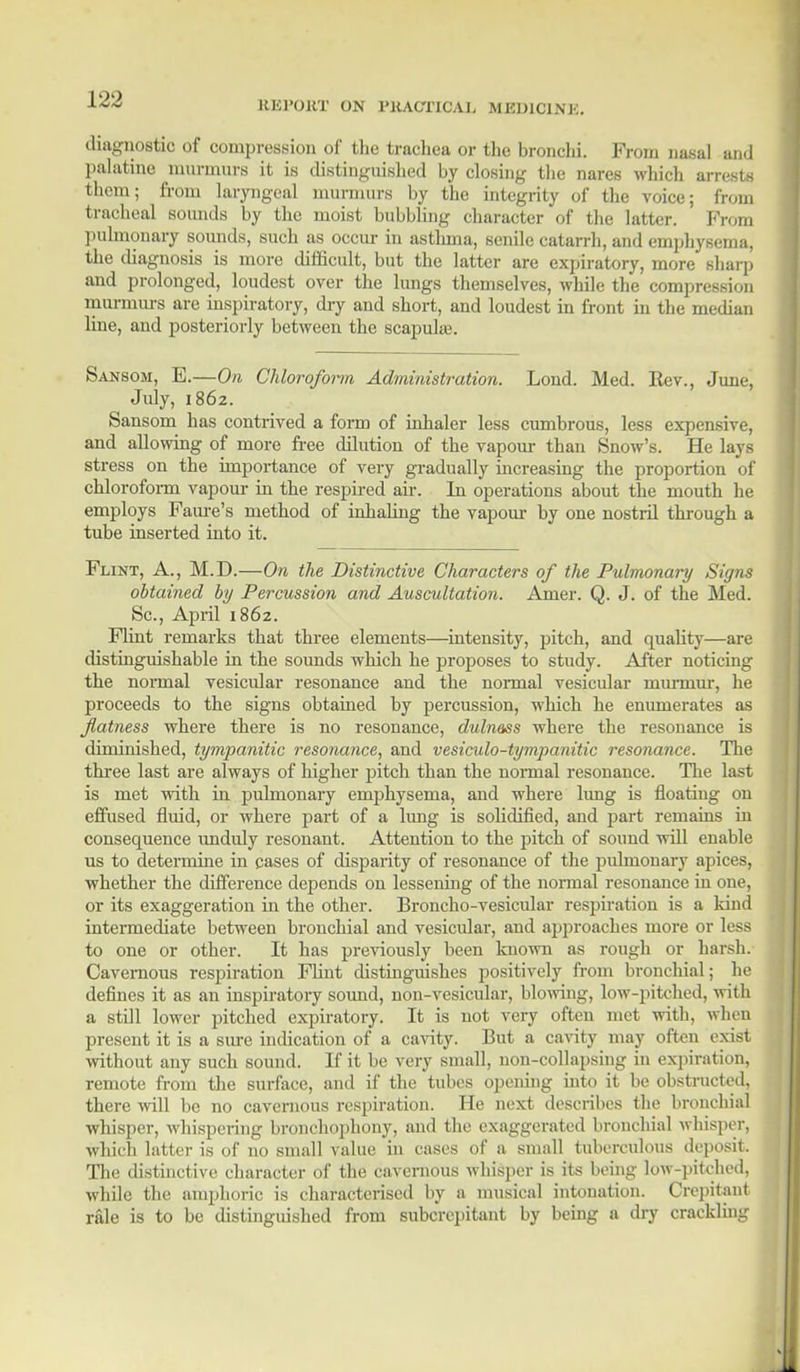 UK POUT ON l'UACTICAI. M Kl )ICI M.. diagnostic of compression of the trachea or the bronchi. From nasal and palatine murmurs it is distinguished by closing the nares which arrests them; from laryngeal murmurs by the integrity of the voice; from tracheal sounds by the moist bubbling character of the latter. Prom pulmonary sounds, such as occur in asthma, senile catarrh, and emphysema, the diagnosis is more difficult, but the latter are expiratory, more sharp and prolonged, loudest over the lungs themselves, while the compression murmurs are inspiratory, dry and short, and loudest in front in the median line, and posteriorly between the scapulas. Sansom, E.—On Chloroform Administration. Loud. Med. Rev., June, July, 1862. Sansom has contrived a form of inhaler less cumbrous, less expensive, and allowing of more free dilution of the vapour than Snow's. He lays stress on the importance of very gradually increasing the proportion of chloroform vapour in the respired air. In operations about the mouth he employs Faure's method of inhaling the vapour by one nostril through a tube inserted into it. Flint, A., M.D.—On the Distinctive Characters of the Pulmonary Signs obtained by Percussion and Auscultation. Amer. Q. J. of the Med. Sc., April 1862. Flint remarks that three elements—intensity, pitch, and quality—are distinguishable in the sounds which he proposes to study. After noticing the normal vesicular resonance and the normal vesicular murmur, he proceeds to the signs obtained by percussion, which he enumerates as flatness where there is no resonance, duln&ss where the resonance is diminished, tympanitic resonance, and vesiculotympanitic resonance. The three last are always of higher pitch than the normal resonance. Hie last is met with in pulmonary emphysema, and where lung is floating on effused fluid, or where part of a lung is solidified, and part remains in consequence unduly resonant. Attention to the pitch of sound will enable us to determine in cases of disparity of resonance of the pulmonary apices, whether the difference depends on lessening of the normal resonance in one, or its exaggeration in the other. Broncho-vesicular respiration is a land intermediate between bronchial and vesicular, and approaches more or less to one or other. It has previously been known as rough or harsh. Cavernous respiration Flint distinguishes positively from bronchial; he defines it as an inspiratory sound, non-vesicular, blowing, low-pitched, with a still lower pitched expiratory. It is not very often met with, when present it is a sure indication of a cavity. But a cavity may often exist without any such sound. If it be very small, non-collapsing in expiration, remote from the surface, and if the tubes opening into it be obstructed, there will be no cavernous respiration. He next describes the bronchial J whisper, whispering bronchophony, and the exaggerated bronchial whisper, which latter is of no small value in cases of a small tuberculous deposit. The distinctive character of the caveraous whisper is its being low-pitched, I while the amphoric is characterised by a musical intonation. Crepitant rale is to be distinguished from subcrepitant by being a dry crackling 1