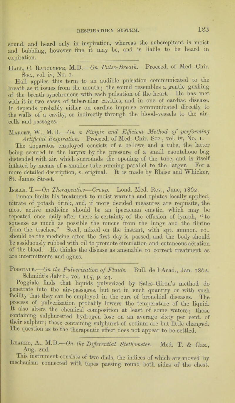 sound, and heard only in inspiration, whereas the subcrepitant is moist and bubbling, however fine it may be, and is liable to be heard in expiration. Hall, C. Radclyffe, M.D.—On Pulse-Breath. Proceed, of Med.-Chir. Soc., vol. iv, No. i. Hall applies this term to an audible pulsation communicated to the breath as it issues from the mouth; the sound resembles a gentle gushing of the breath synchronous with each pulsation of the heart. He has met with it in two cases of tubercular cavities, and in one of cardiac disease. It depends probably either on cardiac impulse communicated directly to the walls of a cavity, or indirectly through the blood-vessels to the air- cells and passages. Marcet, W., M.D.—On a Simple and Efficient Method of performing Artificial Respiration. Proceed, of Med.-Chir. Soc, vol. iv, No. i. The apparatus employed consists of a bellows and a tube, the latter being secured in the larynx by the pressure of a small caoutchouc bag distended with ah, which surrounds the opening of the tube, and is itself inflated by means of a smaller tube ranning parallel to the larger. For a more detailed description, v. original. It is made by Blaise and Whicker, St. James Street. Inman, T.—On Therapeutics—Croup. Lond. Med. Rev., June, 1862. Inman hmits his treatment to moist waimth and opiates locally applied, nitrate of potash drink, and, if more decided measures are requisite, the most active medicine should be an ipecacuan emetic, which may be repeated once daily after there is certainty of the effusion of lyniph,  to squeeze as much as possible the mucus from the lungs and the fibrine from the trachea. Steel, mixed on the instant, with spt. ammon. co., should be the medicine after the first day is passed, and the body should be assiduously rubbed with oil to promote circulation and cutaneous aeration of the blood. He thinks the disease as amenable to correct treatment as are intermittents and agues. Poogiale.—On the Pulverization of Fluids. Bull, de l'Acad., Jan. 1862. Schmidt's Jahrb., vol. 115, p. 23. Poggiale finds that liquids pulverized by Sales-Giron's method do penetrate into the air-passages, but not in such quantity or with such facility that they can be employed in the cure of bronchial diseases. The process of pulverization probably lowers the temperature of the liquid. It also alters the chemical composition at least of some waters; those containing sulphuretted hydrogen lose on an average sixty per cent, of their sulphur; those containing sulphuret of sodium are but little changed. The question as to the therapeutic effect does not appear to be settled. Leared, A., M.D.—On the Differential Stethometer. Med. T. & Gaz., Aug. 2nd. This instrument consists of two dials, the indices of which arc moved by mechanism connected with tapes passing round both sides of the chest.