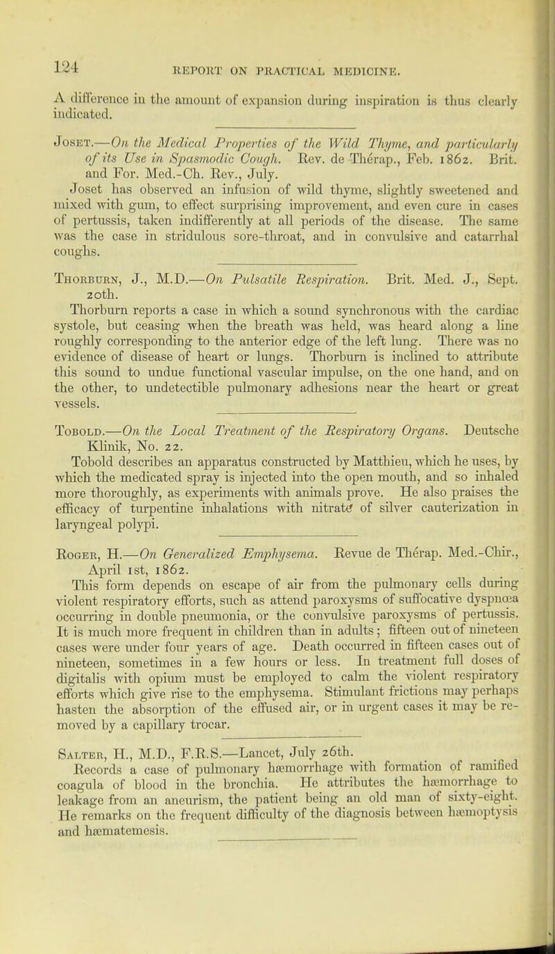 1 J L A difference in the amount of expansion during inspiration is thus clearly indicated. Joset.—On the Medical Properties of the Wild Thyme, and particularly of its Use in Spasmodic Cough. Rev. de Therap., Feb. 1862. Brit, and For. Med.-Ch. Eev., July. Joset has observed an infusion of wild thyme, slightly sweetened and mixed with gum, to effect surprising improvement, and even cure in cases of pertussis, taken indifferently at all periods of the disease. The same was the case in stridulous sore-throat, and in convulsive and catarrhal coughs. Thorburn, J., M.D.—On Pulsatile Respiration. Brit. Med. J., Sept. 20th. Thorburn reports a case in which a soimd synchronous with the cardiac systole, but ceasing when the breath was held, was heard along a line roughly corresponding to the anterior edge of the left lung. There was no evidence of disease of heart or lungs. Thorburn is inclined to attribute this sound to undue functional vascular impulse, on the one hand, and on the other, to undetectible pulmonary adhesions near the heai-t or great vessels. Tobold.—On the Local Treatment of the Respiratory Organs. Deutsche Klinik, No. 22. Tobold describes an apparatus constructed by Matthieu, which he uses, by which the medicated spray is injected into the open mouth, and so inhaled more thoroughly, as experiments with animals prove. He also praises the efficacy of turpentine inhalations with nitrate of silver cauterization in laryngeal polypi. Roger, H.—On Generalized Emphysema. Revne de Therap. Med.-Chir., April 1st, 1862. This form depends on escape of air from the pulmonary cells during violent respiratory efforts, such as attend paroxysms of suffocative dyspnoea occurring in double pneumonia, or the convulsive paroxysms of pertussis. It is much more frequent in children than in adults; fifteen out of nineteen cases were under four years of age. Death occurred in fifteen cases out of nineteen, sometimes in a few hours or less. In treatment full doses of digitalis with opium must be employed to calm the violent respiratory efforts which give rise to the emphysema. Stimulant frictions may perhaps hasten the absorption of the effused air, or in urgent cases it may be re- moved by a capillary trocar. Salter, H., M.D., F.R.S.—Lancet, July 26th. Records a case of pulmonary hemorrhage with formation of ramified coagula of blood in the bronchia. He attributes the hemorrhage to leakage from an aneurism, the patient being an old man of sixty-eight. He remarks on the frequent difficulty of the diagnosis between haemoptysis and hrematcmesis.