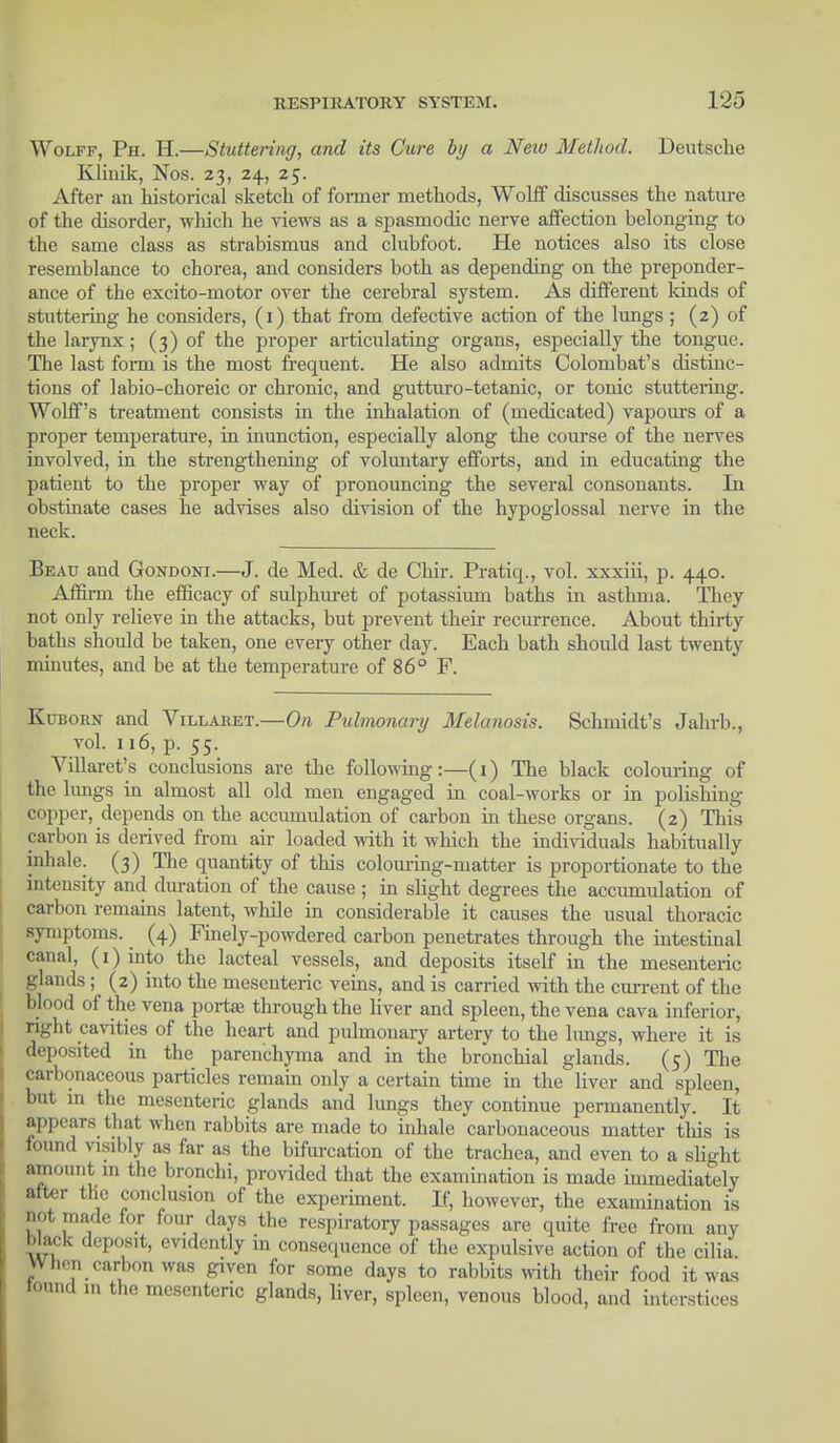 Wolff, Ph. H.—Stuttering, and its Cure by a New Method. Deutsche Klinik, Nos. 23, 24, 25. After an historical sketch of former methods, Wolff discusses the nature of the disorder, which he views as a spasmodic nerve affection belonging to the same class as strabismus and clubfoot. He notices also its close resemblance to chorea, and considers both as depending on the preponder- ance of the excito-motor over the cerebral system. As different lands of stuttering he considers, (1) that from defective action of the lungs ; (2) of the larynx ; (3) of the proper articulating organs, especially the tongue. The last form is the most frequent. He also admits Colombat's distinc- tions of labio-choreic or chronic, and gutturo-tetanic, or tonic stuttering. Wolff's treatment consists in the inhalation of (medicated) vapours of a proper temperature, in inunction, especially along the course of the nerves involved, in the strengthening of voluntary efforts, and in educating the patient to the proper way of pronouncing the several consonants. In obstinate cases he advises also division of the hypoglossal nerve in the neck. Beau and Gondoni.—J. de Med. & de Chir. Pratiq., vol. xxxiii, p. 440. Affirm the efficacy of sulphuret of potassium baths in asthma. They not only relieve in the attacks, but prevent their recurrence. About thirty baths shoidd be taken, one every other day. Each bath should last twenty minutes, and be at the temperature of 86° F. Kdborn and Villaret.—On Pulmonary Melanosis. Schmidt's Jahrb., vol. 116, p. 55. Villaret's conclusions are the following:—(1) The black colouring of the lungs in almost all old men engaged in coal-works or in polishing copper, depends on the accumulation of carbon in these organs. (2) Tins carbon is derived from air loaded with it which the individuals habitually inhale. (3) The quantity of this colouring-inatter is proportionate to the intensity and duration of the cause ; in slight degrees the accumulation of carbon remains latent, while in considerable it causes the usual thoracic symptoms. (4) Finely-powdered carbon penetrates through the intestinal canal, (1) into the lacteal vessels, and deposits itself in the mesenteric glands ; (2) into the mesenteric veins, and is carried with the current of the blood of the vena porta? through the liver and spleen, the vena cava inferior, right cavities of the heart and pulmonary artery to the lungs, where it is deposited in the parenchyma and in the bronchial glands. (5) The carbonaceous particles remain only a certain time in the liver and spleen, but in the mesenteric glands and lungs they continue permanently. It appears that when rabbits are made to inhale carbonaceous matter this is found visibly as far as the bifurcation of the trachea, and even to a slight amount m the bronchi, provided that the examination is made immediately alter the conclusion of the experiment. If, however, the examination is riot made for four days the respiratory passages are quite free from any Mack deposit, evidently in consequence of the expulsive action of the cilia When carbon was given for some days to rabbits with their food it was tound in the mesenteric glands, liver, spleen, venous blood, and interstices