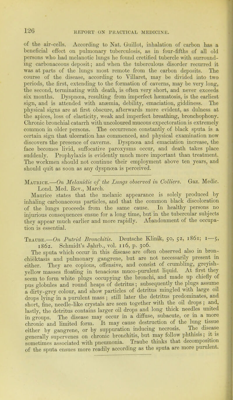 L21J ItHl'ORT ON l'K.-VCTICAIi MKDICINK. of the air-cells. According to Nat. Gluillot, inhalation of carbon has a beneficial effect on pulmonary tuberculosis, as in four-fifths of all old persons who had melanotic lungs he found cretified tubercle with surround- ing carbonaceous deposit; and when the tuberculous disorder recurred it was at parts of the lungs most remote from the carbon deposits. The course of the disease, according to Villaret, may be divided into two periods, the first, extending to the formation of caverns, may be very long, the second, terminating with death, is often very short, and never exceeds six months. Dyspnoea, resulting from imperfect hsematosis, is the earliest sign, and is attended with anasmia, debility, emaciation, giddiness. The physical signs are at first obscure, afterwards more evident, as dulness at the apices, loss of elasticity, weak and imperfect breathing, bronchophony. Chronic bronchial catarrh with uncoloured mucous expectoration is extremely common in older persons. The occurrence constantly of black sputa is a certain sign that ulceration has commenced, and physical examination now discovers the presence of caverns. Dyspnoea and emaciation increase, the face becomes livid, suffocative paroxysms occur, and death takes place suddenly. Prophylaxis is evidently much more important than treatment. The workmen should not continue their employment above ten years, and should quit as soon as any dyspnoea is perceived. Maurice.—On Melanidie of the Lungs observed in Colliers. Gaz. Medic. Lond. Med. Eev., March. Maurice states that the melanic appearance is solely produced by inhaling carbonaceous particles, and that the common black discoloration of the lungs proceeds from the same cause. In healthy persons no injurious consequences ensue for a long time, but in the tubercular subjects they appear much earlier and more rapidly. Abandonment of the occupa- tion is essential. Traube.—On Putrid Bronchitis. Deutsche Khmk, 50, 52, 1861; 1—5, 1862. Schmidt's Jahrb., vol. 116, p. 306. The sputa which occur in this disease are often observed also in bron- chiektasis and pulmonary gangrene, but are not necessarily present in either. They are copious, offensive, and consist of crumbling, greyish- yellow masses floating in tenacious muco-purulent liquid. At first they seem to form white plugs occupying the bronchi, and made up chiefly of pus globules and round heaps of detritus; subsequently the plugs assume a dirty-grey colour, and show particles of detritus mingled with large oil drops lying in a purulent mass ; still later the detritus predominates, and short, fine, needle-like crystals are seen together with the oil drops ; and, lastly, the detritus contains larger oil drops and long thick needles united in groups. The disease may occur hi a diffuse, subacute, or m a more chronic and limited form. It may cause destruction of the lung tissue either by gangrene, or by suppuration inducing necrosis. The disease generally supervenes on chronic bronchitis, but may follow phthisis; it is sometimes associated with pneumonia. Traube thinks that decomposition of the sputa ensues more readily according as the sputa are more purulent.