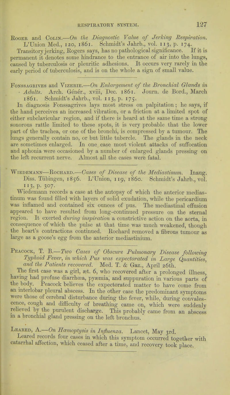 Roger and Colin.—On the Diagnostic Value of Jerking Respiration. L'Union Med., izo, 1861. Schmidt's Jahrb., vol. 113, p. 174. Transitory jerking, Eogers says, has no pathological significance. If it is permanent it denotes some hindrance to the entrance of air into the lungs, caused by tuberculosis or pleuritic adhesions. It occurs very rarely in the early period of tuberculosis, and is on the whole a sign of small value. Fonssagrives and Vizerie.—On Enlargement of the Bronchial Glands in ■ Adults. Ai-ch. Gener., xviii, Dec. 1861. Journ. de Bord., March 1861. Schmidt's Jahrb., vol. 113, p. 175. In diagnosis Fonssagrives lays most stress on palpitation; he says, if the hand perceives an increased vibration, or a friction at a limited spot of either subclavicular region, and if there is heard at the same time a strong sonorous rattle limited to these spots, it is very probable that the lower part of the trachea, or one of the bronchi, is compressed by a tumour. The lungs generally contain no, or but little tubercle. The glands in the neck are sometimes enlarged. In one case most violent attacks of suffocation and aphonia were occasioned by a number of enlarged glands pressing on the left recurrent nerve. Almost all the cases were fatal. Wiedemann—Rochard.—Cases of Disease of the Mediastinum. Inaug. Diss. Tubingen, 1856. L'Union, 119, i860. Schmidt's Jahrb., vol. 113, p. 307. Wiedemann records a case at the autopsy of which the anterior medias- tinum was found filled with layers of solid exudation, while the pericardium was inflamed and contained six ounces of pus. The mediastinal effusion appeared to have resulted from long-continued pressure on the sternal region. It exerted during inspiration a constrictive action on the aorta, in consequence of which the pulse at that time was much weakened, though the heart's contractions continued. Rochard removed a fibrous tumour as large as a goose's egg from the anterior mediastinium. Peacock, T. B.—Two Cases of Obscure Pulmonary Disease following Typhoid Fever, in which Pus was expectorated in Large Quantities, and the Patients recovered. Med. T. & Gaz., April 26th. The first case was a girl, aet. 6, who recovered after a prolonged illness, having had profuse diarrhoea, pyaemia, and suppm-ation in various parts of the body. Peacock believes the expectorated matter to have come from an interlobar pleural abscess. In the other case the predominant symptoms were those of cerebral disturbance during the fever, while, during convales- cence, cough and difficulty of breathing came on, which were suddenly relieved by the purulent discharge. This probably came from an abscess in a bronchial gland pressing on the left bronchus. Leared, A.—On Haemoptysis in Influenza. Lancet, May 3rd. Leared records four cases in which this symptom occurred together with catarrhal affection, which ceased after a time, and recovery took place.