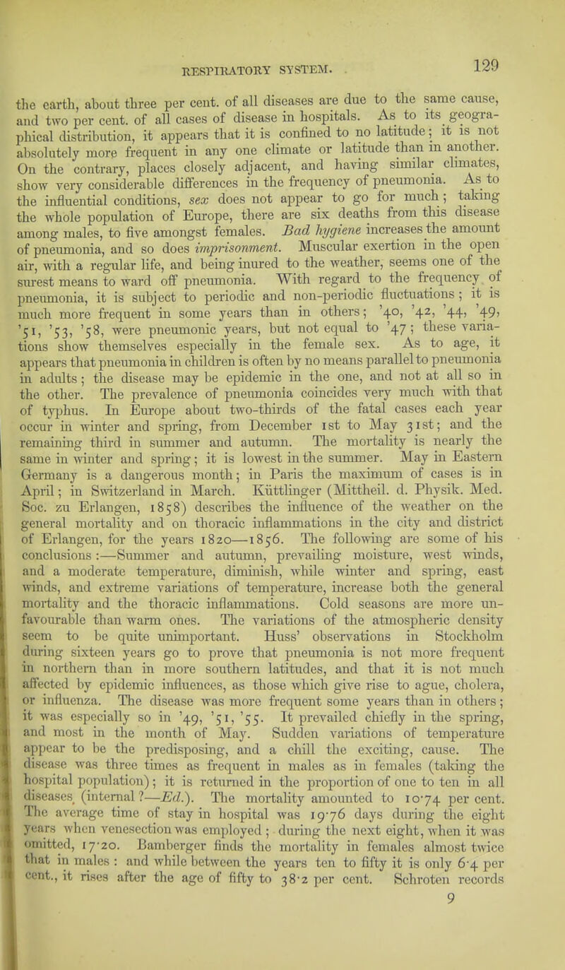 the earth, ahout three per cent, of all diseases are due to the same cause, and two per cent, of all cases of disease in hospitals. As to its geogra- phical distribution, it appears that it is confined to no latitude j it is not absolutely more frequent in any one climate or latitude than m another. On the contrary, places closely adjacent, and having similar climates, show very considerable differences in the frequency of pneumoma. As to the influential conditions, sex does not appear to go for much; taking the whole population of Europe, there are six deaths from this disease among males, to five amongst females. Bad hygiene increases the amount of pneumonia, and so does imprisonment. Muscular exertion in the open air, with a regular life, and being inured to the weather, seems one of the surest means to ward off pneumonia. With regard to the frequency of pneumonia, it is subject to periodic and non-periodic fluctuations ; it is much more frequent in some years than in others; '40, '42, '44, '49, '51, '53, '58, were pneumonic years, but not equal to '47; these varia- tions show themselves especially in the female sex. As to age, it appears that pneumonia in children is often by no means parallel to pneumonia in adults; the disease may be epidemic in the one, and not at all so in the other. The prevalence of pneumonia coincides very much with that of typhus. In Europe about two-thirds of the fatal cases each year occur in winter and spring, from December 1st to May 31st; and the remaining third in summer and autumn. The mortality is nearly the same in winter and spring; it is lowest in the summer. May in Eastern Germany is a dangerous month; in Paris the maximum of cases is in April; in Switzerland in March. Kiittlinger (Mittheil. d. Physik. Med. Soc. zu Erlangen, 1858) describes the influence of the weather on the general mortality and on thoracic inflammations in the city and district of Erlangen, for the years 1820—1856. The following are some of his conclusions:—Summer and autumn, prevailing moisture, west winds, and a moderate temperature, diminish, while winter and spring, east vrinds, and extreme variations of temperature, increase both the general mortality and the thoracic inflammations. Cold seasons are more un- favourable than warm ones. The variations of the atmospheric density seem to be quite unimportant. Huss' observations in Stockholm during sixteen years go to prove that pneumonia is not more frequent in northern than in more southern latitudes, and that it is not much affected by epidemic influences, as those which give rise to ague, cholera, or influenza. The disease was more frequent some years than in others; it was especially so in '49, '51, '55. It prevailed chiefly in the spring, and most in the month of May. Sudden variations of temperature appear to be the predisposing, and a chill the exciting, cause. The disease was three times as frequent in males as in females (talcing the hospital population); it is returned in the proportion of one to ten in all diseases (internal ?—Ed.). The mortality amounted to 1074 per cent. The average time of stay in hospital was 1976 days during the eight years when venesection was employed ; during the next eight, when it was omitted, 17-20. Bamberger finds the mortality in females almost twice that in males : and while between the years ten to fifty it is only 6-4 per cent., it rises after the age of fifty to 38*2 per cent. Schroten records 9