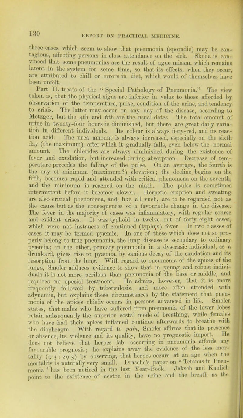 REPORT ON PRACTICAL MKDICINK. three cases which seem to show that pneumonia (sporadic) may be con- tagious, afl'ecting persons in close attendance on the sick. Skoda is con- vinced that some pneumonias arc the result of ague miasm, which remains latent in the system for some time, so that its effects, when they occur, are attributed to chill or errors in diet, which would of themselves have I 'en unfelt. Part II. treats of the  Special Pathology of Pneumonia. The view taken is, that the physical signs are inferior in value to those afforded by observation of the temperature, pulse, condition of the urine, and tendency to crisis. The latter may occur on any day of the disease, according to Metzger, but the 4th and 6th are the usual dates. The total amount of urine in twenty-four hours is diminished, but there are great daily varia- tion in different individuals. Its colour is always fiery-red, and its reac- tion acid. The urea amount is always increased, especially on the sixth day (the maximum), after which it gradually falls, even below the normal amount. The chlorides are always diminished during the existence of fever and exudation, but increased during absorption. Decrease of tem- perature precedes the falling of the pulse. On an average, the fourth is the day of minimum (maximum?) elevation; the decline begins on the fifth, becomes rapid and attended with critical phenomena on the seventh, and the minimum is reached on the ninth. The pulse is sometimes intermittent before it becomes slower. Herpetic eruption and sweating are also critical phenomena, and, like all such, are to be regarded not as the cause but as the consequences of a favourable change in the disease. The fever in the majority of cases was inflammatory, with regular course and evident crises. It was typhoid in twelve out of forty-eight cases, which were not instances of continued (typhus) fever. In two classes of cases it may be termed pyaemic. In one of these which does not so pro- perly belong to true pneumonia, the lung disease is secondary to ordinary pyeemia; in the other, primary pneumonia in a dyscrasic individual, as a drunkard, gives rise to pyaemia, by sanious decay of the exudation and its resorption from the lung. With regard to pneumonia of the apices of the lungs, Smoler adduces evidence to show that in young and robust indivi- duals it is not more perilous than pneumonia of the base or middle, and requires no special treatment. He admits, however, that it is more frequently followed by tuberculosis, and more often attended with adynamia, but explains these circumstances by the statement that pneu- monia of the apices chiefly occurs in persons advanced in life. Smoler states, that males who have suffered from pneumonia of the lower lobes retain subsequently the superior costal mode of breathing, while females who have had their apices inflamed continue afterwards to breathe with the diaphragm. With regard to pain, Smoler affirms that its presence or absence, its violence and its quality, have no prognostic import. He does not believe that herpes lab. occurring in pneumonia affords any Favourable prognosis; he explains away the evidence of the less mor- tality (9-3 : 29-3) by observing, that herpes occurs at an age when the mortality is naturally very small. Drasche's paper on  Tetanus in Pneu- monia has been noticed in the last Year-Book. Jakscb and Kaulich point to the existence of aceton in the urine and the breath as the I