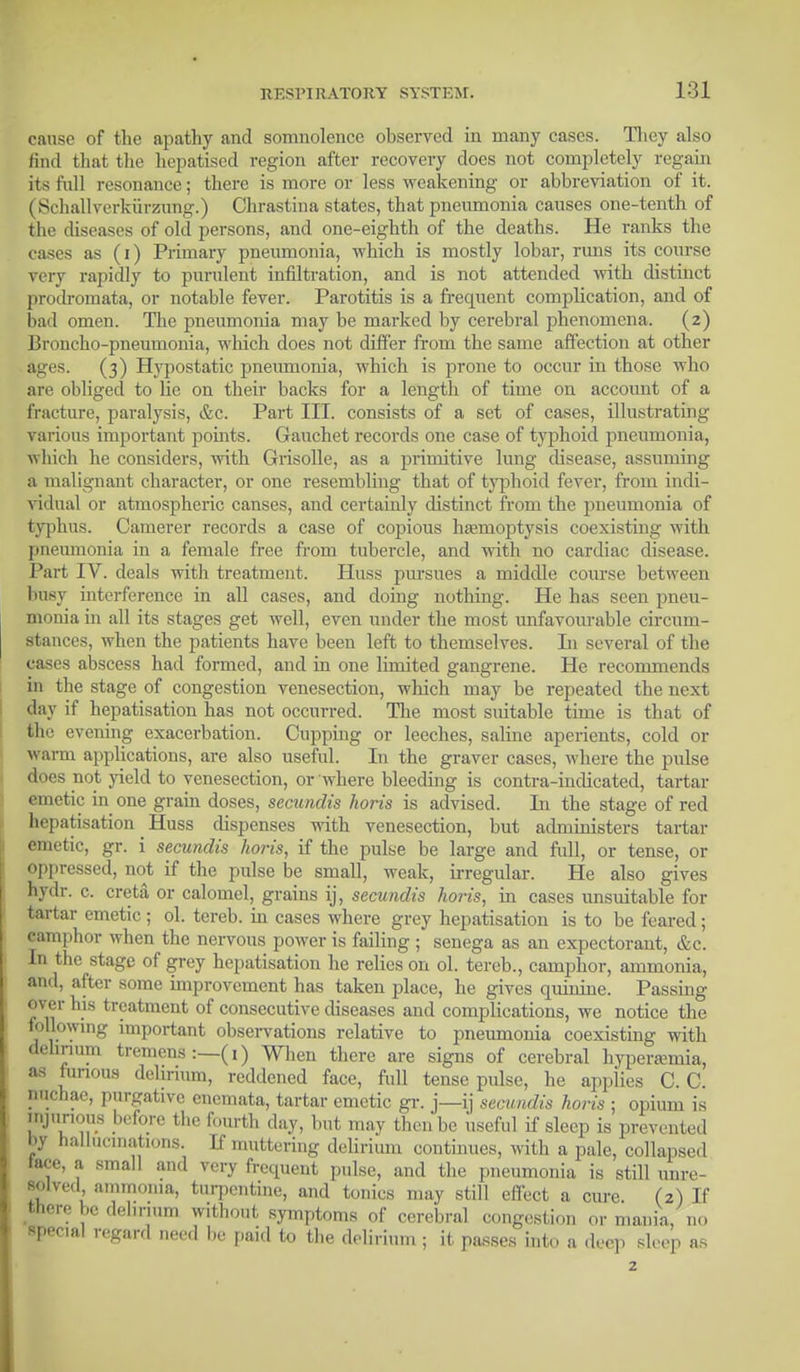 cause of fche apathy and somnolence observed in many eases. They also find that the hepatised region after recovery does not completely regain its full resonance; there is more or less weakening or abbreviation of it. ( Schallverkiirzung.) Chrastiua states, that pneumonia causes one-tenth of tin- diseases of old persons, and one-eighth of the deaths. He ranks the cases as (i) Primary pneumonia, which is mostly lobar, runs its course very rapidly to purulent infiltration, and is not attended with distinct prodromata, or notable fever. Parotitis is a frequent complication, and of had omen. The pneumonia may be marked by cerebral phenomena. (2) Broncho-pneumonia, which does not differ from the same affection at other ages. (3) Hypostatic pneumonia, which is prone to occur in those who are obliged to fie on their backs for a length of time on account of a fracture, paralysis, &c. Part III. consists of a set of cases, illustrating various important points. Gauchet records one case of typhoid pneumonia, which he considers, with Grisolle, as a primitive lung disease, assuming a malignant character, or one resembling that of typhoid fever, from indi- vidual or atmospheric canses, and certainly distinct from the pneumonia of typhus. Camerer records a case of copious haemoptysis coexisting with pneumonia in a female free from tubercle, and with no cardiac disease. Part IV. deals with treatment. Huss pursues a middle course between busy interference in all cases, and doing nothing. He has seen pneu- monia in all its stages get well, even under the most unfavourable circum- stances, when the patients have been left to themselves. In several of the cases abscess had formed, and in one limited gangrene. He recommends in the stage of congestion venesection, which may be repeated the next day if hepatisation has not occurred. The most suitable time is that of 6he evening exacerbation. Cupping or leeches, saline aperients, cold or warm applications, are also useful. In the graver cases, where the pulse does not yield to venesection, or where bleeding is contra-indicated, tartar emetic in one grain doses, secundis horis is advised. In the stage of red hepatisation Huss dispenses with venesection, but administers tartar emetic, gr. i secundis horis, if the pulse be large and full, or tense, or oppressed, not if the pulse be small, weak, irregular. He also gives hydr. c. creta or calomel, grains ij, secundis horis, in cases unsuitable for tartar emetic ; ol. tereb. in cases where grey hepatisation is to be feared; camphor when the nervous power is failing ; senega as an expectorant, &c. In the stage of grey hepatisation he relies on ol. tereb., camphor, ammonia, and, after some improvement has taken place, he gives quinine. Passing over his treatment of consecutive diseases and complications, we notice the following important observations relative to pneumonia coexisting with delirium tremens :—(1) When there are signs of cerebral hyperemia, as furious delirium, reddened face, full tense pulse, he applies C. C. riuchae, purgative encmata, tartar emetic gr. j—ij secundis horis ; opium is injurious before the fourth day, but may then be useful if sleep is prevented l>y hallucinations. If muttering delirium continues, with a pale, collapsed tace, a small and very frequent pulse, and the pneumonia is still unre- solved ammonia, turpentine, and tonics may still effect a cure. (2) If there be delirium without symptoms of cerebral congestion or mania/no special regard need be paid to the delirium ; it passes into a deep sleep as